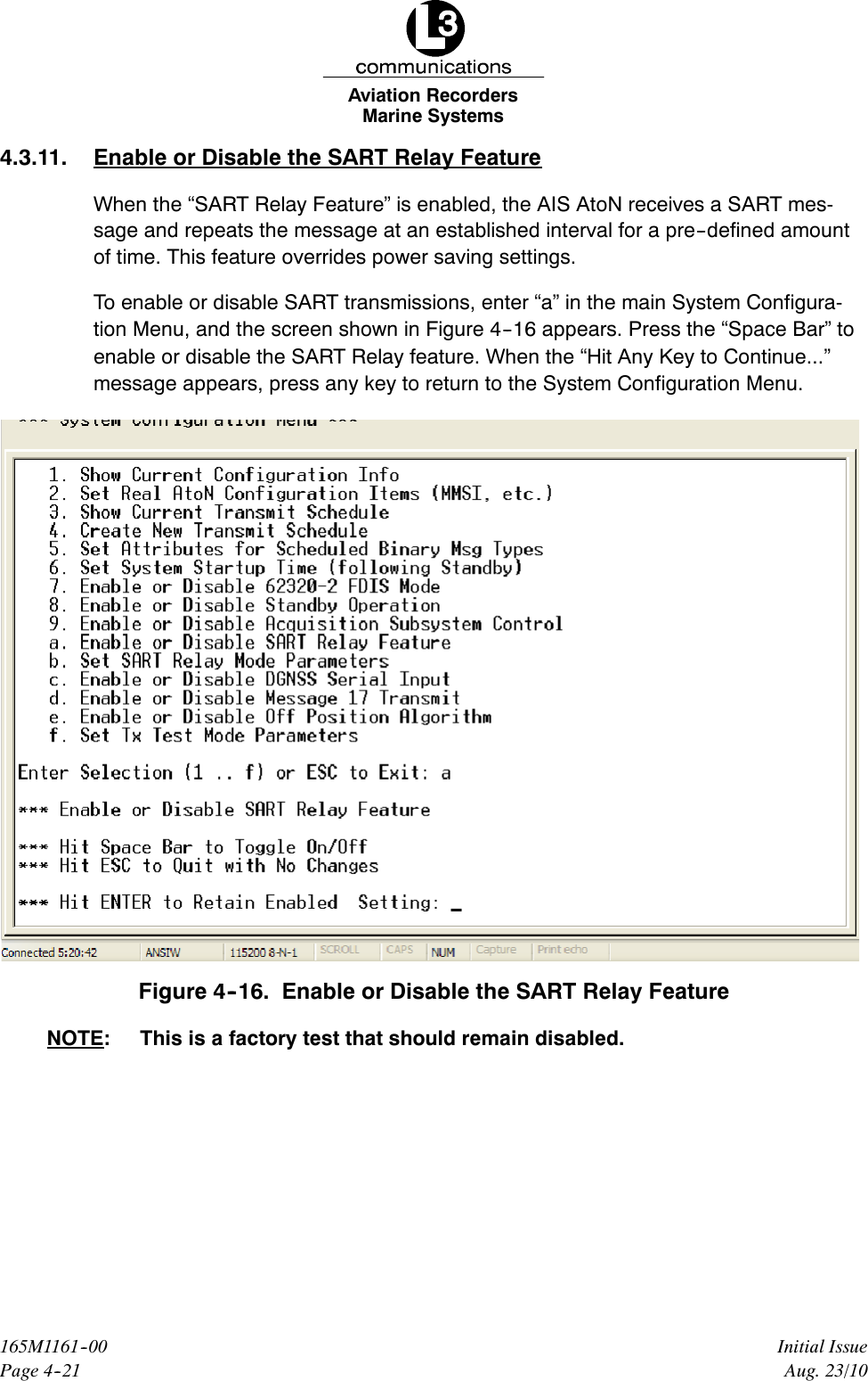 Marine SystemsAviation RecordersPage 4--21Initial Issue165M1161--00Aug. 23/104.3.11. Enable or Disable the SART Relay FeatureWhen the “SART Relay Feature” is enabled, the AIS AtoN receives a SART mes-sage and repeats the message at an established interval for a pre--defined amountof time. This feature overrides power saving settings.To enable or disable SART transmissions, enter “a” in the main System Configura-tion Menu, and the screen shown in Figure 4--16 appears. Press the “Space Bar” toenable or disable the SART Relay feature. When the “Hit Any Key to Continue...”message appears, press any key to return to the System Configuration Menu.Figure 4--16. Enable or Disable the SART Relay FeatureNOTE: This is a factory test that should remain disabled.