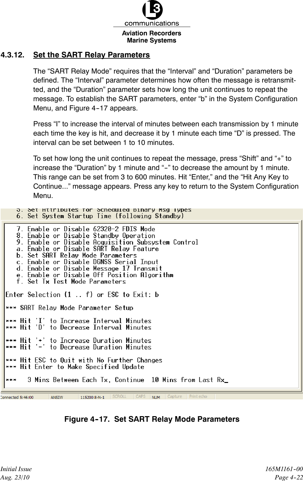 Marine SystemsAviation RecordersPage 4--22165M1161--00Initial IssueAug. 23/104.3.12. Set the SART Relay ParametersThe “SART Relay Mode” requires that the “Interval” and “Duration” parameters bedefined. The “Interval” parameter determines how often the message is retransmit-ted, and the “Duration” parameter sets how long the unit continues to repeat themessage. To establish the SART parameters, enter “b” in the System ConfigurationMenu, and Figure 4--17 appears.Press “I” to increase the interval of minutes between each transmission by 1 minuteeach time the key is hit, and decrease it by 1 minute each time “D” is pressed. Theinterval can be set between 1 to 10 minutes.To set how long the unit continues to repeat the message, press “Shift” and “+” toincrease the “Duration” by 1 minute and “--” to decrease the amount by 1 minute.This range can be set from 3 to 600 minutes. Hit “Enter,” and the “Hit Any Key toContinue...” message appears. Press any key to return to the System ConfigurationMenu.Figure 4--17. Set SART Relay Mode Parameters