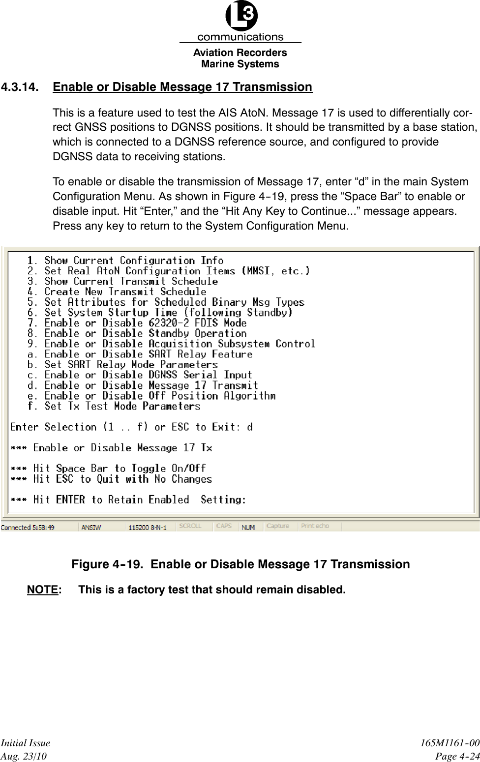 Marine SystemsAviation RecordersPage 4--24165M1161--00Initial IssueAug. 23/104.3.14. Enable or Disable Message 17 TransmissionThis is a feature used to test the AIS AtoN. Message 17 is used to differentially cor-rect GNSS positions to DGNSS positions. It should be transmitted by a base station,which is connected to a DGNSS reference source, and configured to provideDGNSS data to receiving stations.To enable or disable the transmission of Message 17, enter “d” in the main SystemConfiguration Menu. As shown in Figure 4--19, press the “Space Bar” to enable ordisable input. Hit “Enter,” and the “Hit Any Key to Continue...” message appears.Press any key to return to the System Configuration Menu.Figure 4--19. Enable or Disable Message 17 TransmissionNOTE: This is a factory test that should remain disabled.