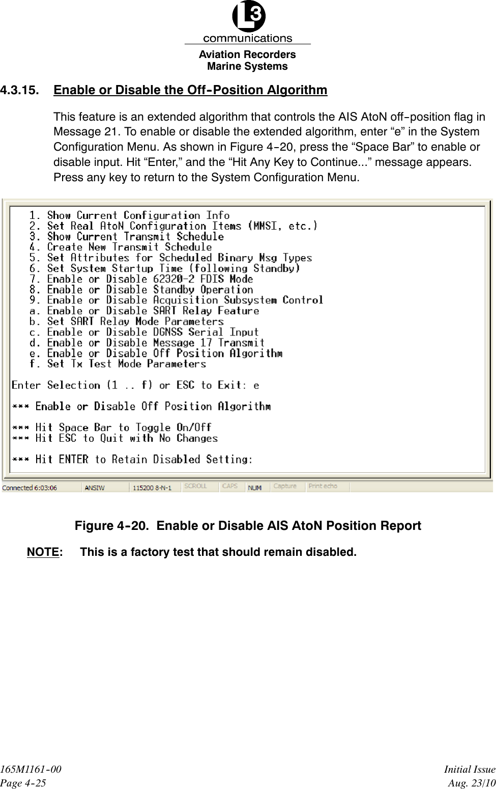 Marine SystemsAviation RecordersPage 4--25Initial Issue165M1161--00Aug. 23/104.3.15. Enable or Disable the Off--Position AlgorithmThis feature is an extended algorithm that controls the AIS AtoN off--position flag inMessage 21. To enable or disable the extended algorithm, enter “e” in the SystemConfiguration Menu. As shown in Figure 4--20, press the “Space Bar” to enable ordisable input. Hit “Enter,” and the “Hit Any Key to Continue...” message appears.Press any key to return to the System Configuration Menu.Figure 4--20. Enable or Disable AIS AtoN Position ReportNOTE: This is a factory test that should remain disabled.