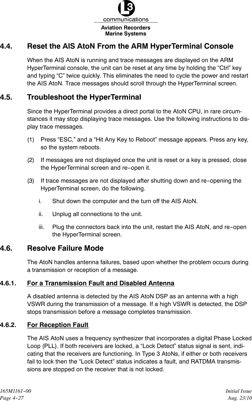 Marine SystemsAviation RecordersPage 4--27Initial Issue165M1161--00Aug. 23/104.4. Reset the AIS AtoN From the ARM HyperTerminal ConsoleWhen the AIS AtoN is running and trace messages are displayed on the ARMHyperTerminal console, the unit can be reset at any time by holding the “Ctrl” keyand typing “C” twice quickly. This eliminates the need to cycle the power and restartthe AIS AtoN. Trace messages should scroll through the HyperTerminal screen.4.5. Troubleshoot the HyperTerminalSince the HyperTerminal provides a direct portal to the AtoN CPU, in rare circum-stances it may stop displaying trace messages. Use the following instructions to dis-play trace messages.(1) Press “ESC,” and a “Hit Any Key to Reboot” message appears. Press any key,so the system reboots.(2) If messages are not displayed once the unit is reset or a key is pressed, closethe HyperTerminal screen and re--open it.(3) If trace messages are not displayed after shutting down and re--opening theHyperTerminal screen, do the following.i. Shut down the computer and the turn off the AIS AtoN.ii. Unplug all connections to the unit.iii. Plug the connectors back into the unit, restart the AIS AtoN, and re--openthe HyperTerminal screen.4.6. Resolve Failure ModeThe AtoN handles antenna failures, based upon whether the problem occurs duringa transmission or reception of a message.4.6.1. For a Transmission Fault and Disabled AntennaA disabled antenna is detected by the AIS AtoN DSP as an antenna with a highVSWR during the transmission of a message. If a high VSWR is detected, the DSPstops transmission before a message completes transmission.4.6.2. For Reception FaultThe AIS AtoN uses a frequency synthesizer that incorporates a digital Phase LockedLoop (PLL). If both receivers are locked, a “Lock Detect” status signal is sent, indi-cating that the receivers are functioning. In Type 3 AtoNs, if either or both receiversfail to lock then the “Lock Detect” status indicates a fault, and RATDMA transmis-sions are stopped on the receiver that is not locked.