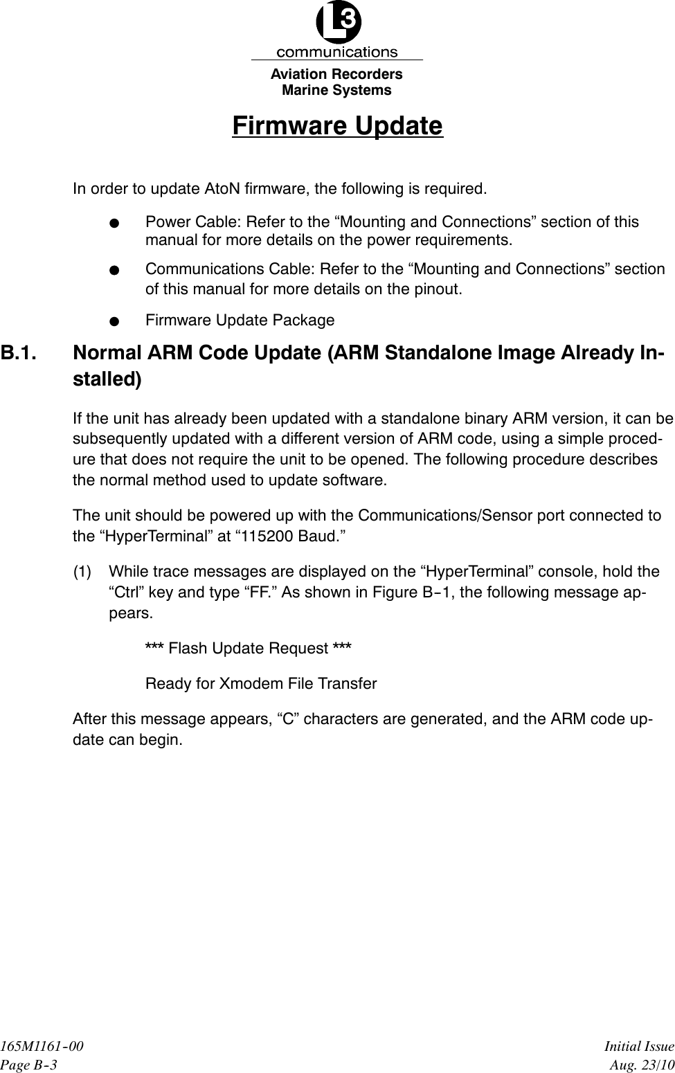 Marine SystemsAviation RecordersPage B--3Initial Issue165M1161--00Aug. 23/10Firmware UpdateIn order to update AtoN firmware, the following is required.FPower Cable: Refer to the “Mounting and Connections” section of thismanual for more details on the power requirements.FCommunications Cable: Refer to the “Mounting and Connections” sectionof this manual for more details on the pinout.FFirmware Update PackageB.1. Normal ARM Code Update (ARM Standalone Image Already In-stalled)If the unit has already been updated with a standalone binary ARM version, it can besubsequently updated with a different version of ARM code, using a simple proced-ure that does not require the unit to be opened. The following procedure describesthe normal method used to update software.The unit should be powered up with the Communications/Sensor port connected tothe “HyperTerminal” at “115200 Baud.”(1) While trace messages are displayed on the “HyperTerminal” console, hold the“Ctrl” key and type “FF.” As shown in Figure B--1, the following message ap-pears.*** Flash Update Request ***Ready for Xmodem File TransferAfter this message appears, “C” characters are generated, and the ARM code up-date can begin.