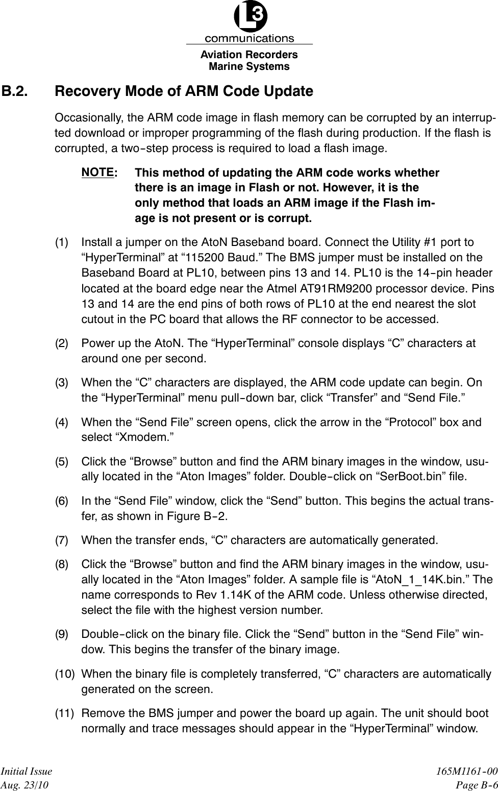 Marine SystemsAviation RecordersPage B--6165M1161--00Initial IssueAug. 23/10B.2. Recovery Mode of ARM Code UpdateOccasionally, the ARM code image in flash memory can be corrupted by an interrup-ted download or improper programming of the flash during production. If the flash iscorrupted, a two--step process is required to load a flash image.NOTE: This method of updating the ARM code works whetherthere is an image in Flash or not. However, it is theonly method that loads an ARM image if the Flash im-age is not present or is corrupt.(1) Install a jumper on the AtoN Baseband board. Connect the Utility #1 port to“HyperTerminal” at “115200 Baud.” The BMS jumper must be installed on theBaseband Board at PL10, between pins 13 and 14. PL10 is the 14--pin headerlocated at the board edge near the Atmel AT91RM9200 processor device. Pins13 and 14 are the end pins of both rows of PL10 at the end nearest the slotcutout in the PC board that allows the RF connector to be accessed.(2) Power up the AtoN. The “HyperTerminal” console displays “C” characters ataround one per second.(3) When the “C” characters are displayed, the ARM code update can begin. Onthe “HyperTerminal” menu pull--down bar, click “Transfer” and “Send File.”(4) When the “Send File” screen opens, click the arrow in the “Protocol” box andselect “Xmodem.”(5) Click the “Browse” button and find the ARM binary images in the window, usu-ally located in the “Aton Images” folder. Double--click on “SerBoot.bin” file.(6) In the “Send File” window, click the “Send” button. This begins the actual trans-fer, as shown in Figure B--2.(7) When the transfer ends, “C” characters are automatically generated.(8) Click the “Browse” button and find the ARM binary images in the window, usu-ally located in the “Aton Images” folder. A sample file is “AtoN_1_14K.bin.” Thename corresponds to Rev 1.14K of the ARM code. Unless otherwise directed,select the file with the highest version number.(9) Double--click on the binary file. Click the “Send” button in the “Send File” win-dow. This begins the transfer of the binary image.(10) When the binary file is completely transferred, “C” characters are automaticallygenerated on the screen.(11) Remove the BMS jumper and power the board up again. The unit should bootnormally and trace messages should appear in the “HyperTerminal” window.