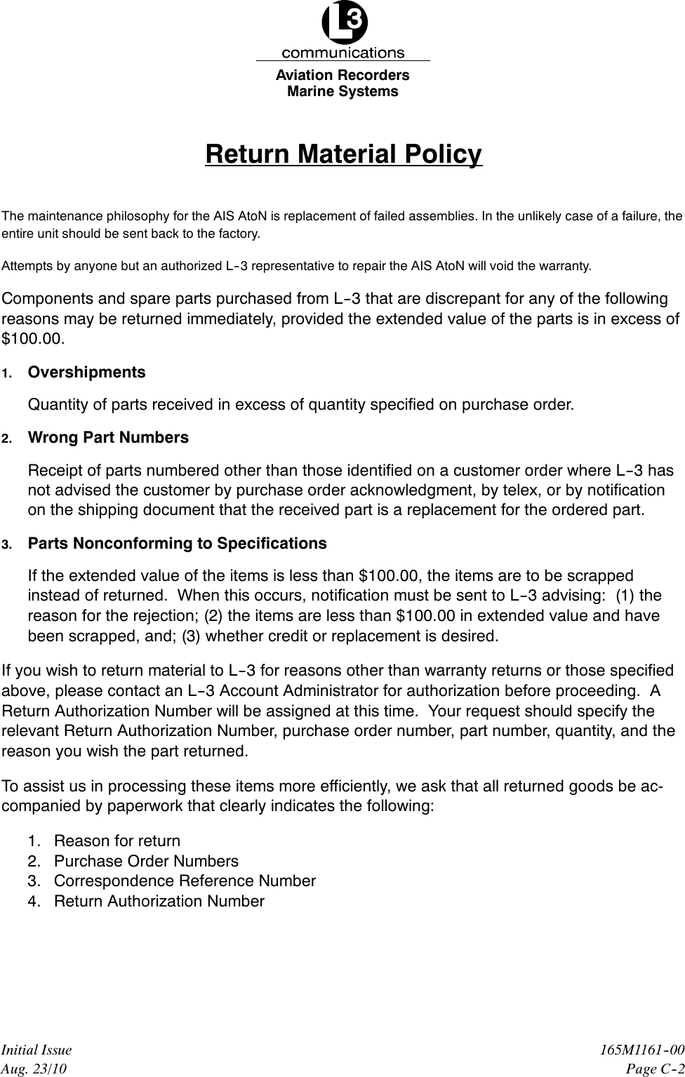 Marine SystemsAviation RecordersPage C--2165M1161--00Initial IssueAug. 23/10Return Material PolicyThe maintenance philosophy for the AIS AtoN is replacement of failed assemblies. In the unlikely case of a failure, theentire unit should be sent back to the factory.Attempts by anyone but an authorized L--3 representative to repair the AIS AtoN will void the warranty.Components and spare parts purchased from L--3 that are discrepant for any of the followingreasons may be returned immediately, provided the extended value of the parts is in excess of$100.00.1. OvershipmentsQuantity of parts received in excess of quantity specified on purchase order.2. Wrong Part NumbersReceipt of parts numbered other than those identified on a customer order where L--3 hasnot advised the customer by purchase order acknowledgment, by telex, or by notificationon the shipping document that the received part is a replacement for the ordered part.3. Parts Nonconforming to SpecificationsIf the extended value of the items is less than $100.00, the items are to be scrappedinstead of returned. When this occurs, notification must be sent to L--3 advising: (1) thereason for the rejection; (2) the items are less than $100.00 in extended value and havebeen scrapped, and; (3) whether credit or replacement is desired.If you wish to return material to L--3 for reasons other than warranty returns or those specifiedabove, please contact an L--3 Account Administrator for authorization before proceeding. AReturn Authorization Number will be assigned at this time. Your request should specify therelevant Return Authorization Number, purchase order number, part number, quantity, and thereason you wish the part returned.To assist us in processing these items more efficiently, we ask that all returned goods be ac-companied by paperwork that clearly indicates the following:1. Reason for return2. Purchase Order Numbers3. Correspondence Reference Number4. Return Authorization Number