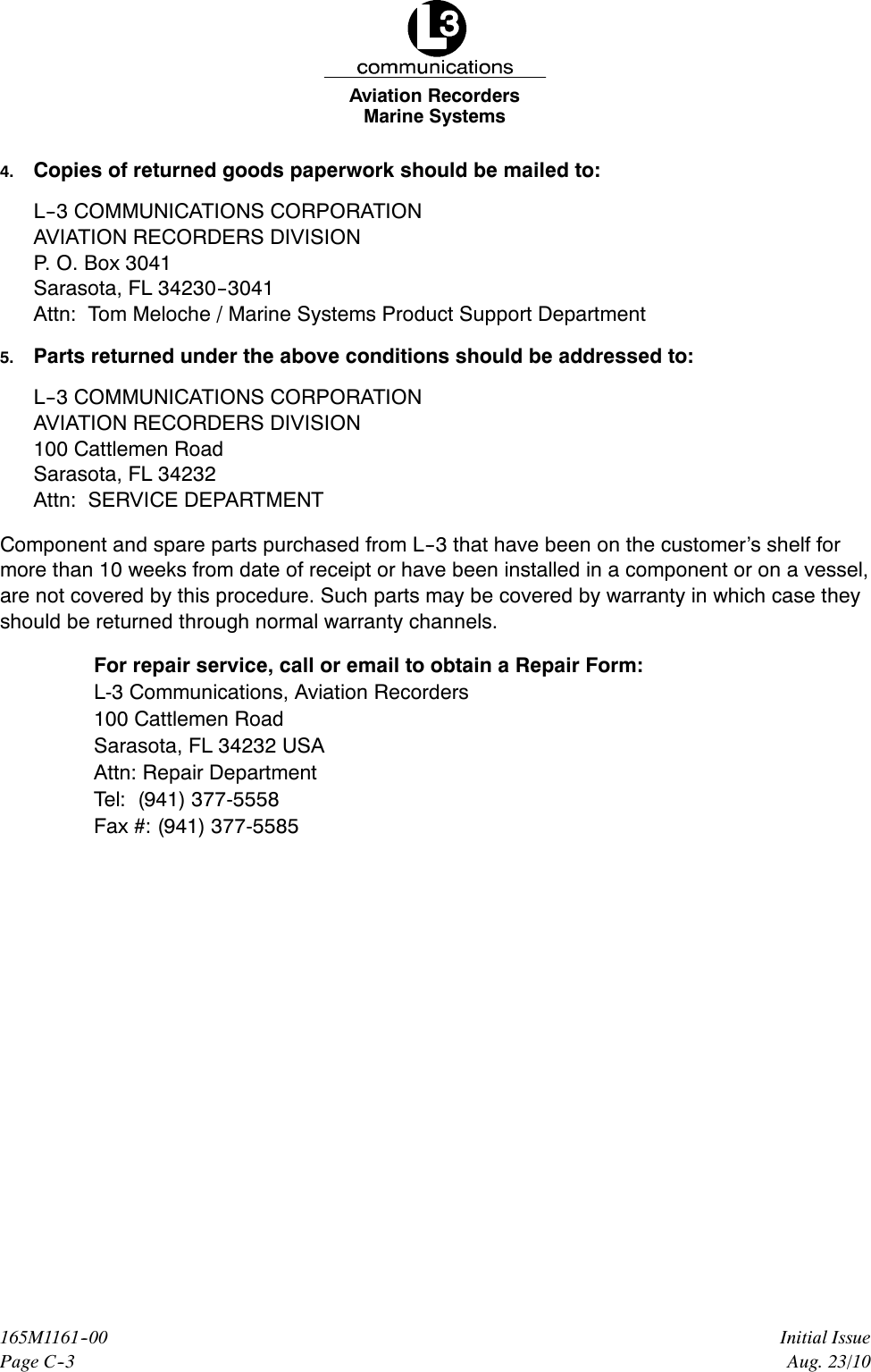 Marine SystemsAviation RecordersPage C--3Initial Issue165M1161--00Aug. 23/104. Copies of returned goods paperwork should be mailed to:L--3 COMMUNICATIONS CORPORATIONAVIATION RECORDERS DIVISIONP. O. Box 3041Sarasota, FL 34230--3041Attn: Tom Meloche / Marine Systems Product Support Department5. Parts returned under the above conditions should be addressed to:L--3 COMMUNICATIONS CORPORATIONAVIATION RECORDERS DIVISION100 Cattlemen RoadSarasota, FL 34232Attn: SERVICE DEPARTMENTComponent and spare parts purchased from L--3 that have been on the customer’s shelf formore than 10 weeks from date of receipt or have been installed in a component or on a vessel,are not covered by this procedure. Such parts may be covered by warranty in which case theyshould be returned through normal warranty channels.For repair service, call or email to obtain a Repair Form:L-3 Communications, Aviation Recorders100 Cattlemen RoadSarasota, FL 34232 USAAttn: Repair DepartmentTel: (941) 377-5558Fax #: (941) 377-5585