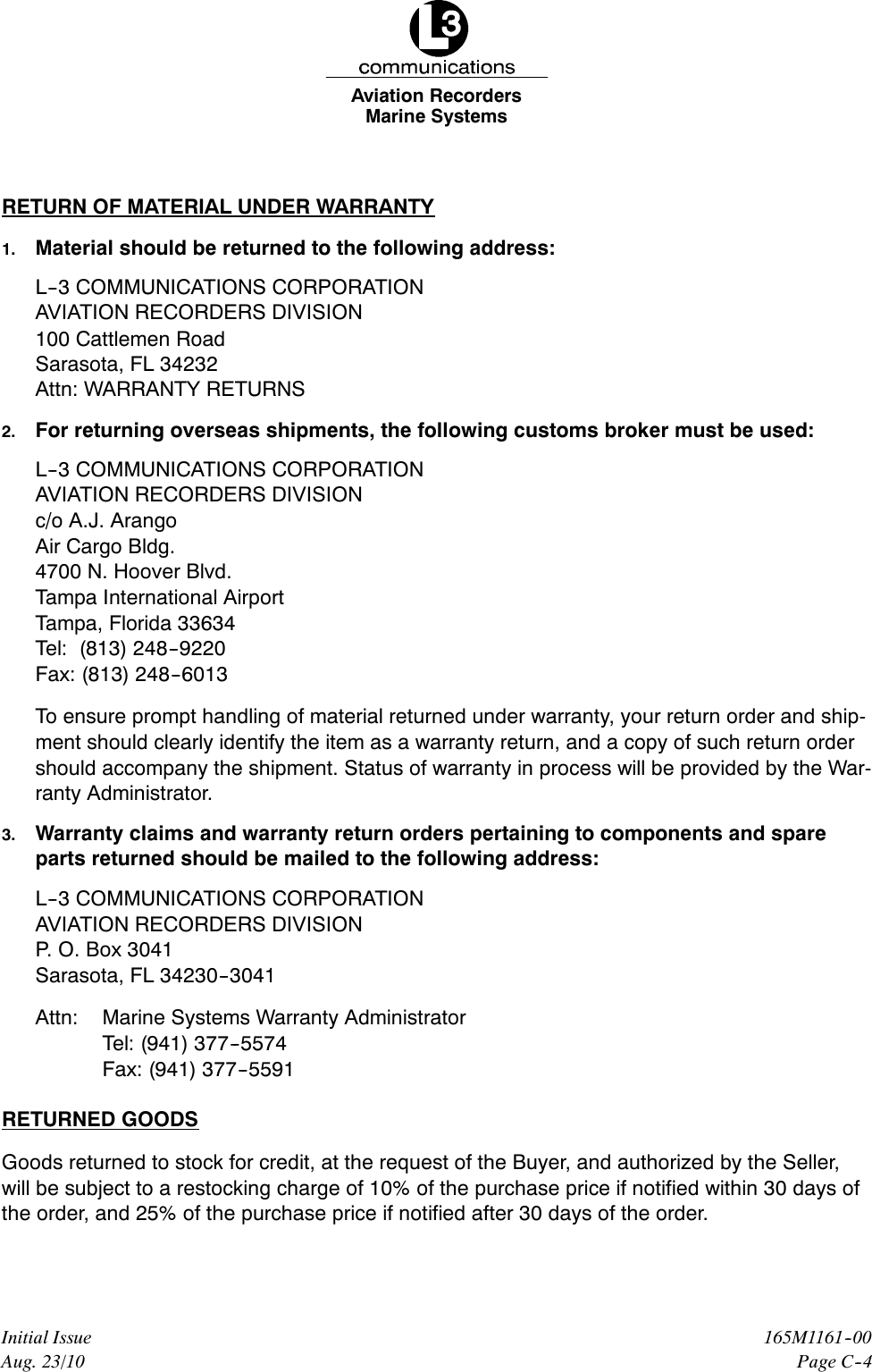 Marine SystemsAviation RecordersPage C--4165M1161--00Initial IssueAug. 23/10RETURN OF MATERIAL UNDER WARRANTY1. Material should be returned to the following address:L--3 COMMUNICATIONS CORPORATIONAVIATION RECORDERS DIVISION100 Cattlemen RoadSarasota, FL 34232Attn: WARRANTY RETURNS2. For returning overseas shipments, the following customs broker must be used:L--3 COMMUNICATIONS CORPORATIONAVIATION RECORDERS DIVISIONc/o A.J. ArangoAir Cargo Bldg.4700 N. Hoover Blvd.Tampa International AirportTampa, Florida 33634Tel: (813) 248--9220Fax: (813) 248--6013To ensure prompt handling of material returned under warranty, your return order and ship-ment should clearly identify the item as a warranty return, and a copy of such return ordershould accompany the shipment. Status of warranty in process will be provided by the War-ranty Administrator.3. Warranty claims and warranty return orders pertaining to components and spareparts returned should be mailed to the following address:L--3 COMMUNICATIONS CORPORATIONAVIATION RECORDERS DIVISIONP. O. Box 3041Sarasota, FL 34230--3041Attn: Marine Systems Warranty AdministratorTel: (941) 377--5574Fax: (941) 377--5591RETURNED GOODSGoods returned to stock for credit, at the request of the Buyer, and authorized by the Seller,will be subject to a restocking charge of 10% of the purchase price if notified within 30 days ofthe order, and 25% of the purchase price if notified after 30 days of the order.