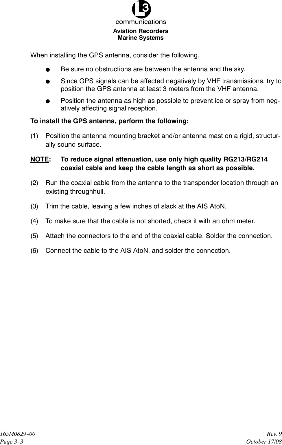 Marine SystemsAviation RecordersPage 3--3Rev. 9165M0829--00October 17/08When installing the GPS antenna, consider the following.FBe sure no obstructions are between the antenna and the sky.FSince GPS signals can be affected negatively by VHF transmissions, try toposition the GPS antenna at least 3 meters from the VHF antenna.FPosition the antenna as high as possible to prevent ice or spray from neg-atively affecting signal reception.To install the GPS antenna, perform the following:(1) Position the antenna mounting bracket and/or antenna mast on a rigid, structur-ally sound surface.NOTE: To reduce signal attenuation, use only high quality RG213/RG214coaxial cable and keep the cable length as short as possible.(2) Run the coaxial cable from the antenna to the transponder location through anexisting throughhull.(3) Trim the cable, leaving a few inches of slack at the AIS AtoN.(4) To make sure that the cable is not shorted, check it with an ohm meter.(5) Attach the connectors to the end of the coaxial cable. Solder the connection.(6) Connect the cable to the AIS AtoN, and solder the connection.