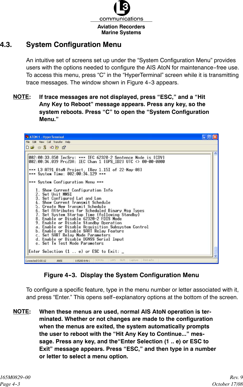 Marine SystemsAviation RecordersPage 4--3Rev. 9165M0829--00October 17/084.3. System Configuration MenuAn intuitive set of screens set up under the “System Configuration Menu” providesusers with the options needed to configure the AIS AtoN for maintenance--free use.To access this menu, press “C” in the “HyperTerminal” screen while it is transmittingtrace messages. The window shown in Figure 4--3 appears.NOTE: If trace messages are not displayed, press “ESC,” and a “HitAny Key to Reboot” message appears. Press any key, so thesystem reboots. Press “C” to open the “System ConfigurationMenu.”Figure 4--3. Display the System Configuration MenuTo configure a specific feature, type in the menu number or letter associated with it,and press “Enter.” This opens self--explanatory options at the bottom of the screen.NOTE: When these menus are used, normal AIS AtoN operation is ter-minated. Whether or not changes are made to the configurationwhen the menus are exited, the system automatically promptsthe user to reboot with the “Hit Any Key to Continue...” mes-sage. Press any key, and the“Enter Selection (1 .. e) or ESC toExit” message appears. Press “ESC,” and then type in a numberor letter to select a menu option.