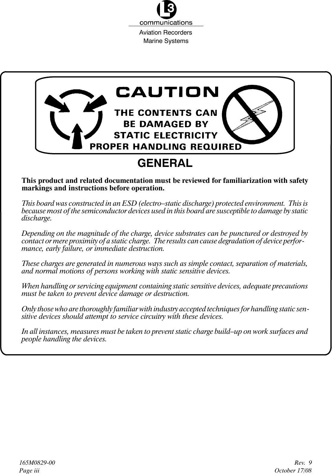 Marine SystemsAviation RecordersRev. 9October 17/08165M0829-00Page iiiGENERALThis product and related documentation must be reviewed for familiarization with safetymarkings and instructions before operation.This board was constructed in an ESD (electro–static discharge) protected environment. This isbecause most of the semiconductor devices used in this board are susceptible to damage by staticdischarge.Depending on the magnitude of the charge, device substrates can be punctured or destroyed bycontact or mere proximity of a static charge. The results can cause degradation of device perfor-mance, early failure, or immediate destruction.These charges are generated in numerous ways such as simple contact, separation of materials,and normal motions of persons working with static sensitive devices.When handling or servicing equipment containing static sensitive devices, adequate precautionsmust be taken to prevent device damage or destruction.Only those who are thoroughly familiar with industry accepted techniques for handling static sen-sitive devices should attempt to service circuitry with these devices.In all instances, measures must be taken to prevent static charge build–up on work surfaces andpeople handling the devices.