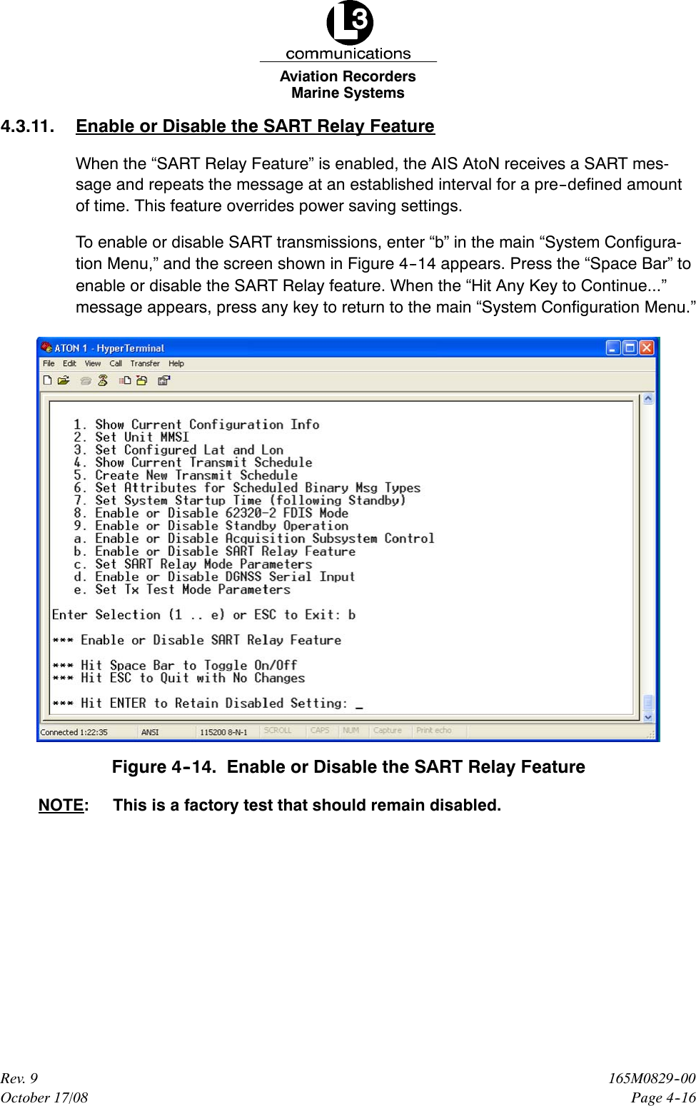Marine SystemsAviation RecordersPage 4--16165M0829--00Rev. 9October 17/084.3.11. Enable or Disable the SART Relay FeatureWhen the “SART Relay Feature” is enabled, the AIS AtoN receives a SART mes-sage and repeats the message at an established interval for a pre--defined amountof time. This feature overrides power saving settings.To enable or disable SART transmissions, enter “b” in the main “System Configura-tion Menu,” and the screen shown in Figure 4--14 appears. Press the “Space Bar” toenable or disable the SART Relay feature. When the “Hit Any Key to Continue...”message appears, press any key to return to the main “System Configuration Menu.”Figure 4--14. Enable or Disable the SART Relay FeatureNOTE: This is a factory test that should remain disabled.