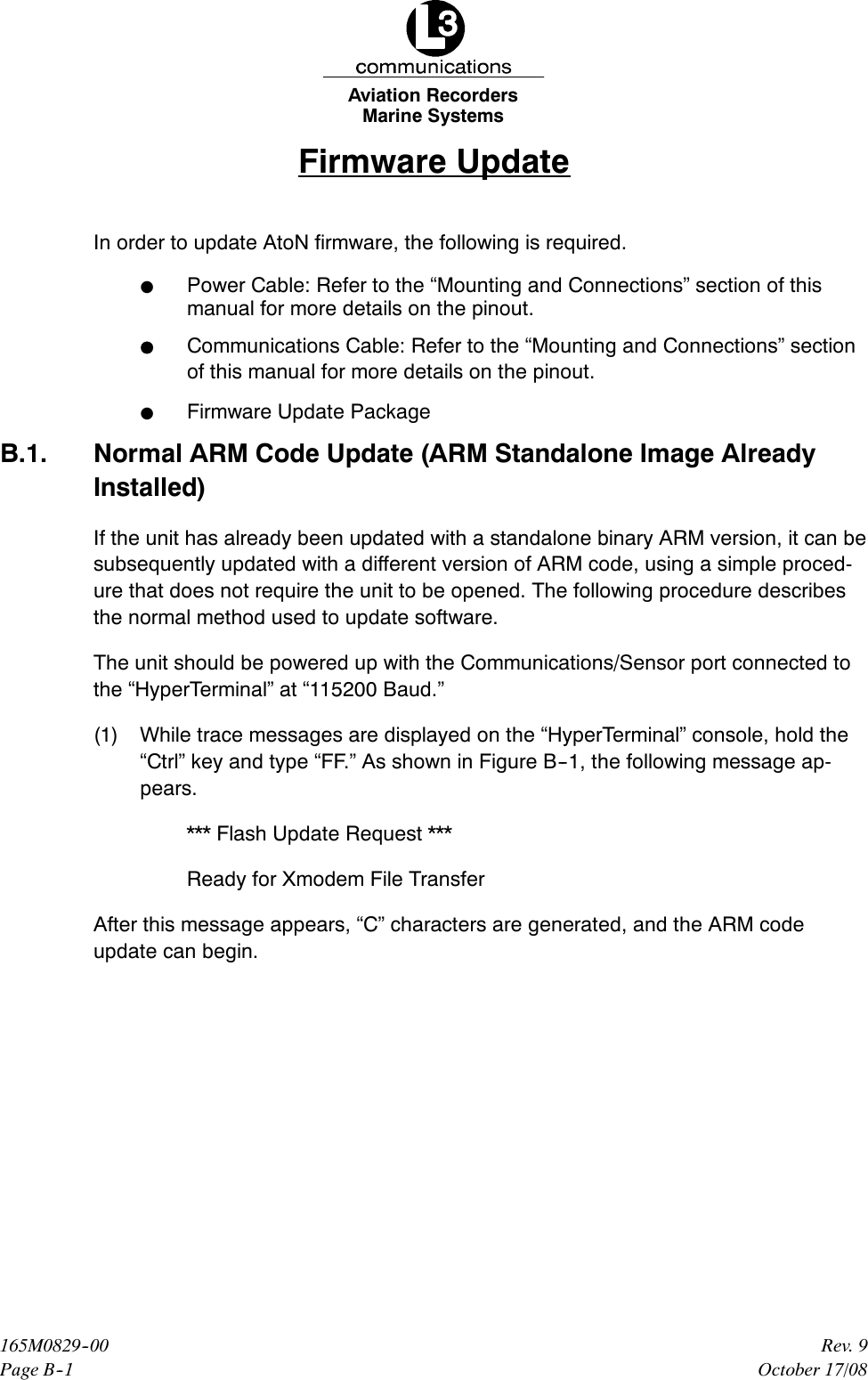 Marine SystemsAviation RecordersPage B--1Rev. 9165M0829--00October 17/08Firmware UpdateIn order to update AtoN firmware, the following is required.FPower Cable: Refer to the “Mounting and Connections” section of thismanual for more details on the pinout.FCommunications Cable: Refer to the “Mounting and Connections” sectionof this manual for more details on the pinout.FFirmware Update PackageB.1. Normal ARM Code Update (ARM Standalone Image AlreadyInstalled)If the unit has already been updated with a standalone binary ARM version, it can besubsequently updated with a different version of ARM code, using a simple proced-ure that does not require the unit to be opened. The following procedure describesthe normal method used to update software.The unit should be powered up with the Communications/Sensor port connected tothe “HyperTerminal” at “115200 Baud.”(1) While trace messages are displayed on the “HyperTerminal” console, hold the“Ctrl” key and type “FF.” As shown in Figure B--1, the following message ap-pears.*** Flash Update Request ***Ready for Xmodem File TransferAfter this message appears, “C” characters are generated, and the ARM codeupdate can begin.