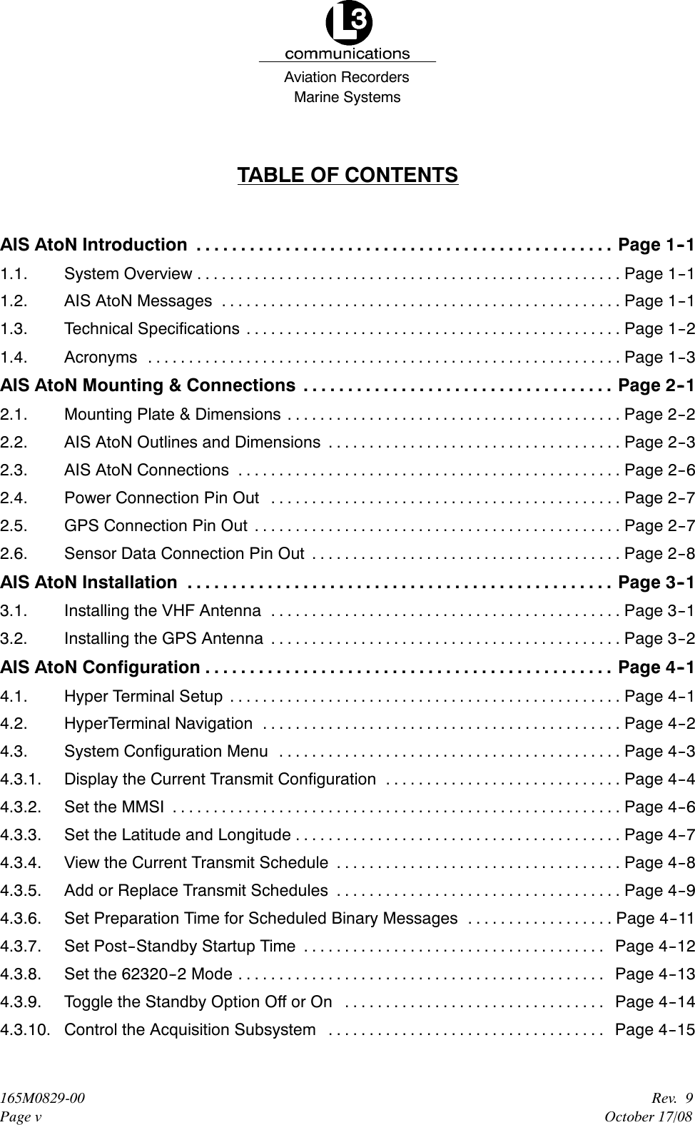 Marine SystemsAviation RecordersRev. 9October 17/08165M0829-00Page vTABLE OF CONTENTSAIS AtoN Introduction Page 1--1...............................................1.1. System Overview Page 1--1....................................................1.2. AIS AtoN Messages Page 1--1.................................................1.3. Technical Specifications Page 1--2..............................................1.4. Acronyms Page 1--3..........................................................AIS AtoN Mounting &amp; Connections Page 2--1...................................2.1. Mounting Plate &amp; Dimensions Page 2--2.........................................2.2. AIS AtoN Outlines and Dimensions Page 2--3....................................2.3. AIS AtoN Connections Page 2--6...............................................2.4. Power Connection Pin Out Page 2--7...........................................2.5. GPS Connection Pin Out Page 2--7.............................................2.6. Sensor Data Connection Pin Out Page 2--8......................................AIS AtoN Installation Page 3--1................................................3.1. Installing the VHF Antenna Page 3--1...........................................3.2. Installing the GPS Antenna Page 3--2...........................................AIS AtoN Configuration Page 4--1..............................................4.1. Hyper Terminal Setup Page 4--1................................................4.2. HyperTerminal Navigation Page 4--2............................................4.3. System Configuration Menu Page 4--3..........................................4.3.1. Display the Current Transmit Configuration Page 4--4.............................4.3.2. Set the MMSI Page 4--6.......................................................4.3.3. Set the Latitude and Longitude Page 4--7........................................4.3.4. View the Current Transmit Schedule Page 4--8...................................4.3.5. Add or Replace Transmit Schedules Page 4--9...................................4.3.6. Set Preparation Time for Scheduled Binary Messages Page 4--11..................4.3.7. Set Post--Standby Startup Time Page 4--12.....................................4.3.8. Set the 62320--2 Mode Page 4--13.............................................4.3.9. Toggle the Standby Option Off or On Page 4--14................................4.3.10. Control the Acquisition Subsystem Page 4--15..................................