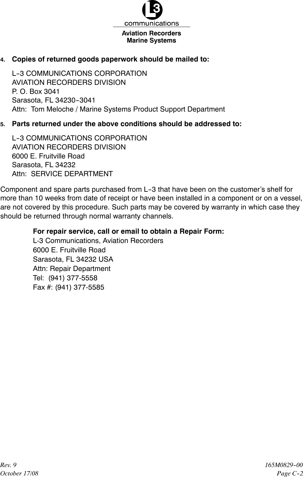 Marine SystemsAviation RecordersPage C--2165M0829--00Rev. 9October 17/084. Copies of returned goods paperwork should be mailed to:L--3 COMMUNICATIONS CORPORATIONAVIATION RECORDERS DIVISIONP. O. Box 3041Sarasota, FL 34230--3041Attn: Tom Meloche / Marine Systems Product Support Department5. Parts returned under the above conditions should be addressed to:L--3 COMMUNICATIONS CORPORATIONAVIATION RECORDERS DIVISION6000 E. Fruitville RoadSarasota, FL 34232Attn: SERVICE DEPARTMENTComponent and spare parts purchased from L--3 that have been on the customer’s shelf formore than 10 weeks from date of receipt or have been installed in a component or on a vessel,are not covered by this procedure. Such parts may be covered by warranty in which case theyshould be returned through normal warranty channels.For repair service, call or email to obtain a Repair Form:L-3 Communications, Aviation Recorders6000 E. Fruitville RoadSarasota, FL 34232 USAAttn: Repair DepartmentTel: (941) 377-5558Fax #: (941) 377-5585