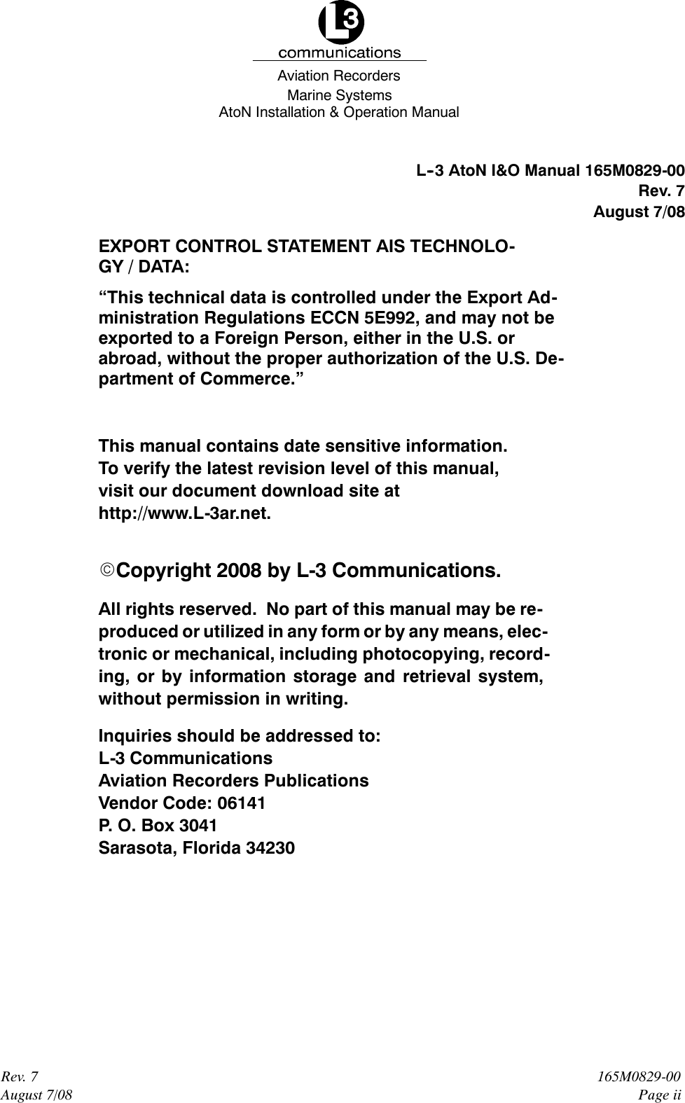 Marine SystemsAviation RecordersAtoN Installation &amp; Operation ManualRev. 7August 7/08165M0829-00Page iiL--3AtoN I&amp;O Manual 165M0829-00Rev. 7August 7/08EXPORT CONTROL STATEMENT AIS TECHNOLO-GY / DATA:“This technical data is controlled under the Export Ad-ministration Regulations ECCN 5E992, and may not beexported to a Foreign Person, either in the U.S. orabroad, without the proper authorization of the U.S. De-partment of Commerce.”This manual contains date sensitive information.To verify the latest revision level of this manual,visit our document download site athttp://www.L-3ar.net.ECopyright 2008 by L-3 Communications.All rights reserved. No part of this manual may be re-produced or utilized in any form or by any means, elec-tronic or mechanical, including photocopying, record-ing, or by information storage and retrieval system,without permission in writing.Inquiries should be addressed to:L-3 CommunicationsAviation Recorders PublicationsVendor Code: 06141P. O. Box 3041Sarasota, Florida 34230