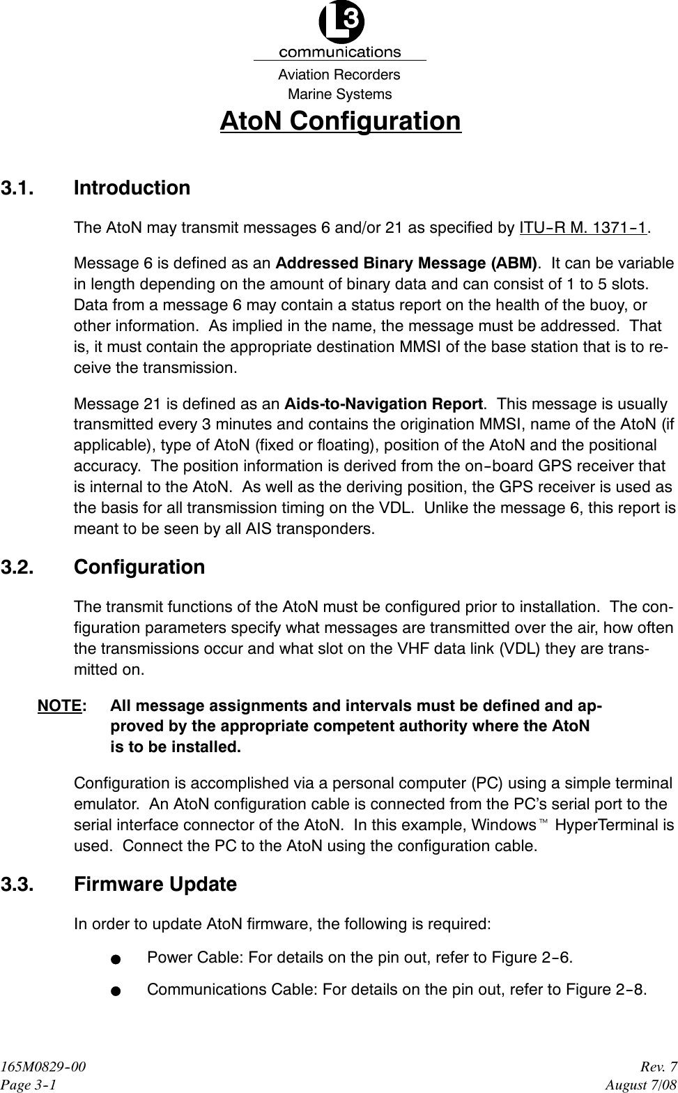 Marine SystemsAviation RecordersRev. 7August 7/08165M0829--00Page 3--1AtoN Configuration3.1. IntroductionThe AtoN may transmit messages 6 and/or 21 as specified by ITU--R M. 1371--1.Message 6 is defined as an Addressed Binary Message (ABM). It can be variablein length depending on the amount of binary data and can consist of 1 to 5 slots.Data from a message 6 may contain a status report on the health of the buoy, orother information. As implied in the name, the message must be addressed. Thatis, it must contain the appropriate destination MMSI of the base station that is to re-ceive the transmission.Message 21 is defined as an Aids-to-Navigation Report. This message is usuallytransmitted every 3 minutes and contains the origination MMSI, name of the AtoN (ifapplicable), type of AtoN (fixed or floating), position of the AtoN and the positionalaccuracy. The position information is derived from the on--board GPS receiver thatis internal to the AtoN. As well as the deriving position, the GPS receiver is used asthe basis for all transmission timing on the VDL. Unlike the message 6, this report ismeant to be seen by all AIS transponders.3.2. ConfigurationThe transmit functions of the AtoN must be configured prior to installation. The con-figuration parameters specify what messages are transmitted over the air, how oftenthe transmissions occur and what slot on the VHF data link (VDL) they are trans-mitted on.NOTE: All message assignments and intervals must be defined and ap-proved by the appropriate competent authority where the AtoNis to be installed.Configuration is accomplished via a personal computer (PC) using a simple terminalemulator. An AtoN configuration cable is connected from the PC’s serial port to theserial interface connector of the AtoN. In this example, WindowstHyperTerminal isused. Connect the PC to the AtoN using the configuration cable.3.3. Firmware UpdateIn order to update AtoN firmware, the following is required:FPower Cable: For details on the pin out, refer to Figure 2--6.FCommunications Cable: For details on the pin out, refer to Figure 2--8.
