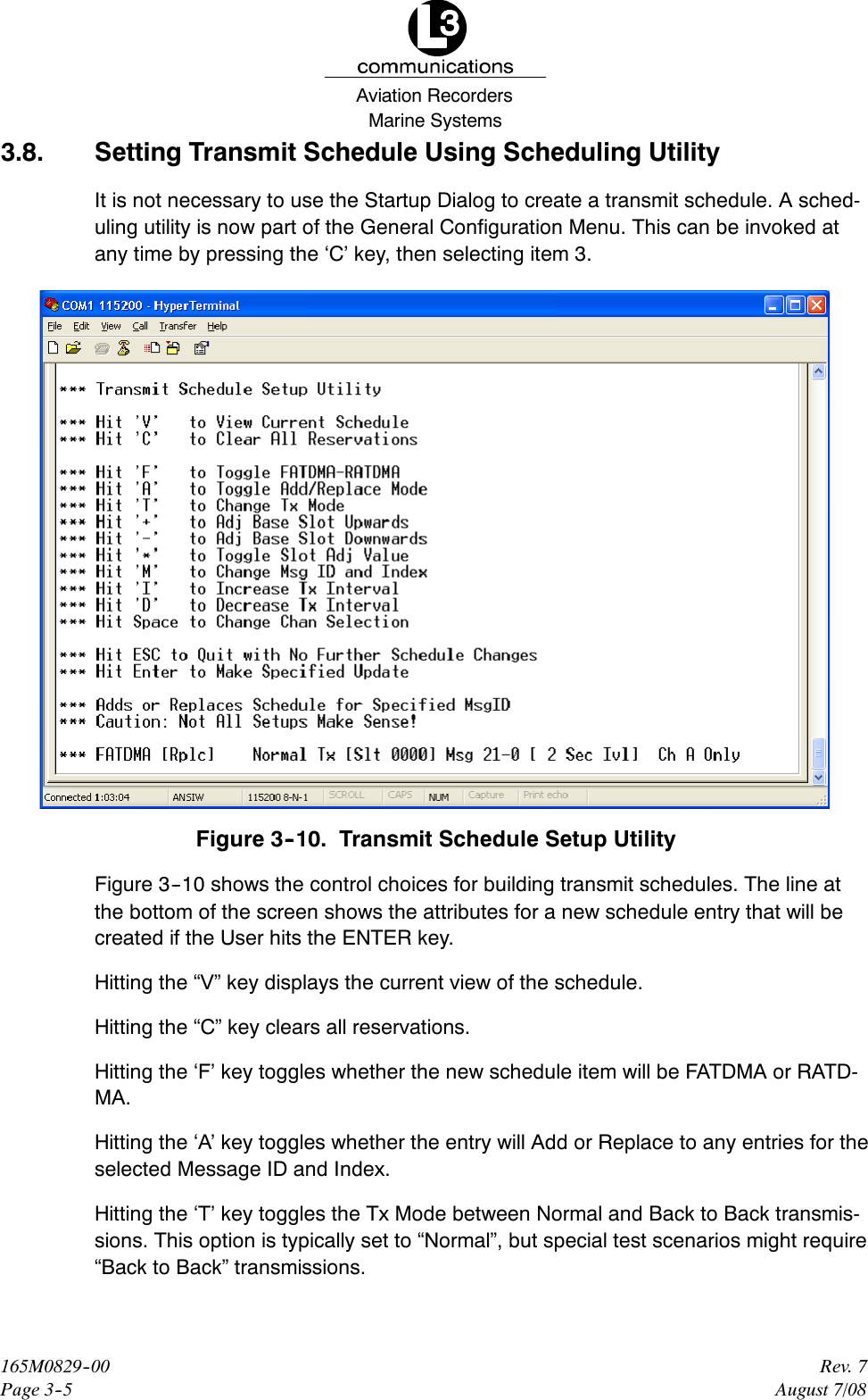 Marine SystemsAviation RecordersRev. 7August 7/08165M0829--00Page 3--53.8. Setting Transmit Schedule Using Scheduling UtilityIt is not necessary to use the Startup Dialog to create a transmit schedule. A sched-uling utility is now part of the General Configuration Menu. This can be invoked atany time by pressing the ‘C’ key, then selecting item 3.Figure 3--10. Transmit Schedule Setup UtilityFigure 3--10 shows the control choices for building transmit schedules. The line atthe bottom of the screen shows the attributes for a new schedule entry that will becreated if the User hits the ENTER key.Hitting the “V” key displays the current view of the schedule.Hitting the “C” key clears all reservations.Hitting the ‘F’ key toggles whether the new schedule item will be FATDMA or RATD-MA.Hitting the ‘A’ key toggles whether the entry will Add or Replace to any entries for theselected Message ID and Index.Hitting the ‘T’ key toggles the Tx Mode between Normal and Back to Back transmis-sions. This option is typically set to “Normal”, but special test scenarios might require“Back to Back” transmissions.