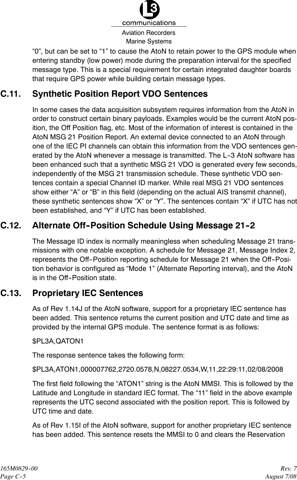 Marine SystemsAviation RecordersRev. 7August 7/08165M0829--00Page C--5“0”, but can be set to “1” to cause the AtoN to retain power to the GPS module whenentering standby (low power) mode during the preparation interval for the specifiedmessage type. This is a special requirement for certain integrated daughter boardsthat require GPS power while building certain message types.C.11. Synthetic Position Report VDO SentencesIn some cases the data acquisition subsystem requires information from the AtoN inorder to construct certain binary payloads. Examples would be the current AtoN pos-ition, the Off Position flag, etc. Most of the information of interest is contained in theAtoN MSG 21 Position Report. An external device connected to an AtoN throughone of the IEC PI channels can obtain this information from the VDO sentences gen-erated by the AtoN whenever a message is transmitted. The L--3 AtoN software hasbeen enhanced such that a synthetic MSG 21 VDO is generated every few seconds,independently of the MSG 21 transmission schedule. These synthetic VDO sen-tences contain a special Channel ID marker. While real MSG 21 VDO sentencesshow either “A” or “B” in this field (depending on the actual AIS transmit channel),these synthetic sentences show “X” or “Y”. The sentences contain “X” if UTC has notbeen established, and “Y” if UTC has been established.C.12. Alternate Off--Position Schedule Using Message 21--2The Message ID index is normally meaningless when scheduling Message 21 trans-missions with one notable exception. A schedule for Message 21, Message Index 2,represents the Off--Position reporting schedule for Message 21 when the Off--Posi-tion behavior is configured as “Mode 1” (Alternate Reporting interval), and the AtoNis in the Off--Position state.C.13. Proprietary IEC SentencesAs of Rev 1.14J of the AtoN software, support for a proprietary IEC sentence hasbeen added. This sentence returns the current position and UTC date and time asprovided by the internal GPS module. The sentence format is as follows:$PL3A,QATON1The response sentence takes the following form:$PL3A,ATON1,000007762,2720.0578,N,08227.0534,W,11,22:29:11,02/08/2008The first field following the “ATON1” string is the AtoN MMSI. This is followed by theLatitude and Longitude in standard IEC format. The “11” field in the above examplerepresents the UTC second associated with the position report. This is followed byUTC time and date.As of Rev 1.15I of the AtoN software, support for another proprietary IEC sentencehas been added. This sentence resets the MMSI to 0 and clears the Reservation