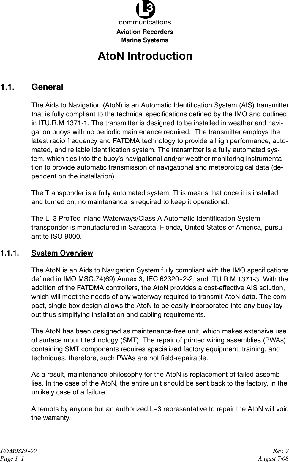 Marine SystemsAviation RecordersRev. 7August 7/08165M0829--00Page 1--1AtoN Introduction1.1. GeneralThe Aids to Navigation (AtoN) is an Automatic Identification System (AIS) transmitterthat is fully compliant to the technical specifications defined by the IMO and outlinedin ITU.R.M 1371-1. The transmitter is designed to be installed in weather and navi-gation buoys with no periodic maintenance required. The transmitter employs thelatest radio frequency and FATDMA technology to provide a high performance, auto-mated, and reliable identification system. The transmitter is a fully automated sys-tem, which ties into the buoy’s navigational and/or weather monitoring instrumenta-tion to provide automatic transmission of navigational and meteorological data (de-pendent on the installation).The Transponder is a fully automated system. This means that once it is installedand turned on, no maintenance is required to keep it operational.The L--3 ProTec Inland Waterways/Class A Automatic Identification Systemtransponder is manufactured in Sarasota, Florida, United States of America, pursu-ant to ISO 9000.1.1.1. System OverviewThe AtoN is an Aids to Navigation System fully compliant with the IMO specificationsdefined in IMO MSC.74(69) Annex 3, IEC 62320--2-2, and ITU.R M.1371-3.Withtheaddition of the FATDMA controllers, the AtoN provides a cost-effective AIS solution,which will meet the needs of any waterway required to transmit AtoN data. The com-pact, single-box design allows the AtoN to be easily incorporated into any buoy lay-out thus simplifying installation and cabling requirements.The AtoN has been designed as maintenance-free unit, which makes extensive useof surface mount technology (SMT). The repair of printed wiring assemblies (PWAs)containing SMT components requires specialized factory equipment, training, andtechniques, therefore, such PWAs are not field-repairable.As a result, maintenance philosophy for the AtoN is replacement of failed assemb-lies. In the case of the AtoN, the entire unit should be sent back to the factory, in theunlikely case of a failure.Attempts by anyone but an authorized L--3 representative to repair the AtoN will voidthe warranty.