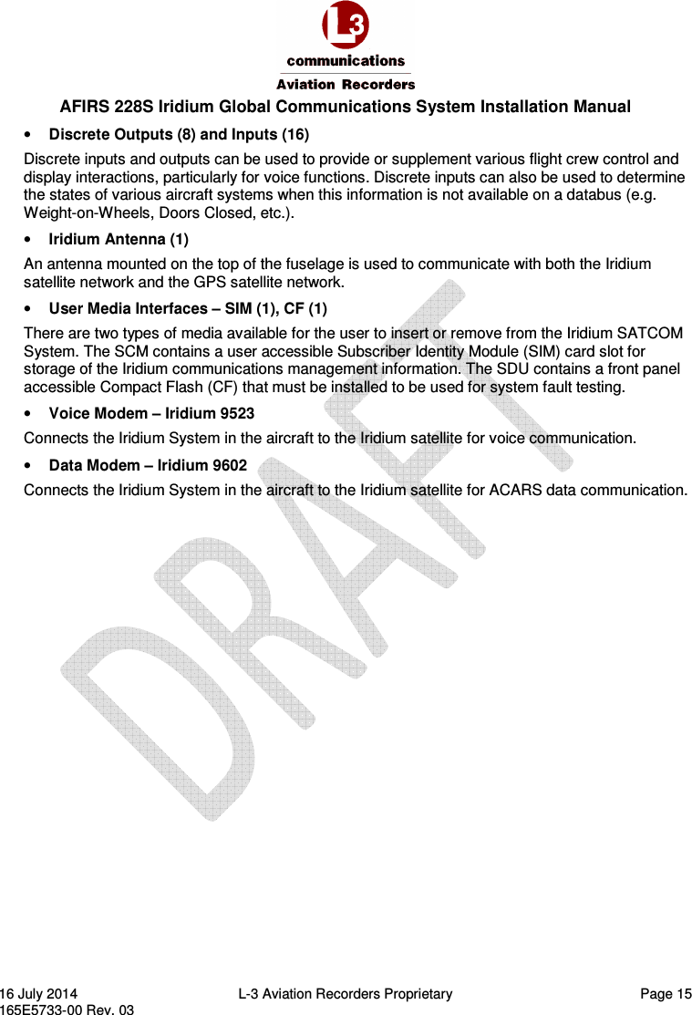  AFIRS 228S Iridium Global Communications System Installation Manual 16 July 2014  L-3 Aviation Recorders Proprietary  Page 15 165E5733-00 Rev. 03 • Discrete Outputs (8) and Inputs (16) Discrete inputs and outputs can be used to provide or supplement various flight crew control and display interactions, particularly for voice functions. Discrete inputs can also be used to determine the states of various aircraft systems when this information is not available on a databus (e.g. Weight-on-Wheels, Doors Closed, etc.). • Iridium Antenna (1) An antenna mounted on the top of the fuselage is used to communicate with both the Iridium satellite network and the GPS satellite network. • User Media Interfaces – SIM (1), CF (1) There are two types of media available for the user to insert or remove from the Iridium SATCOM System. The SCM contains a user accessible Subscriber Identity Module (SIM) card slot for storage of the Iridium communications management information. The SDU contains a front panel accessible Compact Flash (CF) that must be installed to be used for system fault testing. • Voice Modem – Iridium 9523 Connects the Iridium System in the aircraft to the Iridium satellite for voice communication. • Data Modem – Iridium 9602 Connects the Iridium System in the aircraft to the Iridium satellite for ACARS data communication. 
