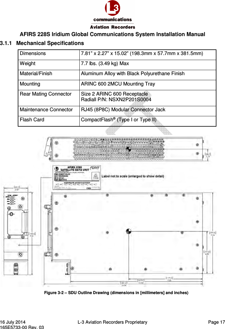  AFIRS 228S Iridium Global Communications System Installation Manual 16 July 2014  L-3 Aviation Recorders Proprietary  Page 17 165E5733-00 Rev. 03 3.1.1  Mechanical Specifications Dimensions  7.81” x 2.27” x 15.02” (198.3mm x 57.7mm x 381.5mm) Weight  7.7 lbs. (3.49 kg) Max Material/Finish  Aluminum Alloy with Black Polyurethane Finish Mounting  ARINC 600 2MCU Mounting Tray Rear Mating Connector  Size 2 ARINC 600 Receptacle Radiall P/N: NSXN2P201S0004 Maintenance Connector  RJ45 (8P8C) Modular Connector Jack Flash Card  CompactFlash® (Type I or Type II)   Figure 3-2 – SDU Outline Drawing (dimensions in [millimeters] and inches)   