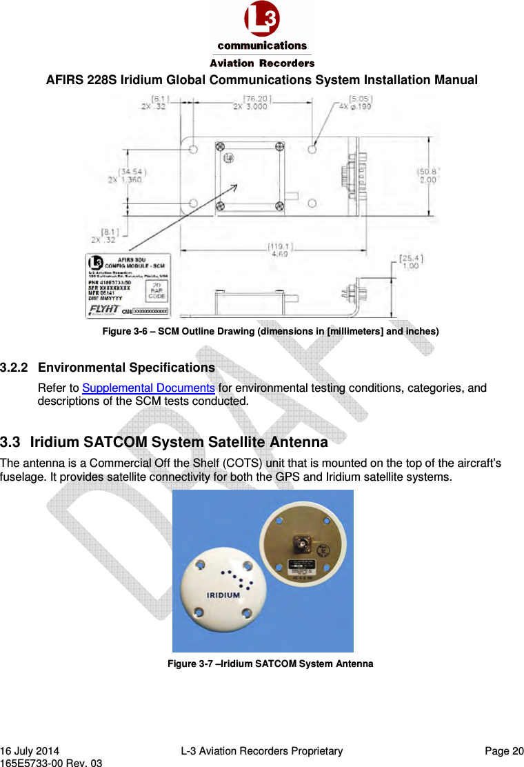  AFIRS 228S Iridium Global Communications System Installation Manual 16 July 2014  L-3 Aviation Recorders Proprietary  Page 20 165E5733-00 Rev. 03  Figure 3-6 – SCM Outline Drawing (dimensions in [millimeters] and inches)  3.2.2  Environmental Specifications Refer to Supplemental Documents for environmental testing conditions, categories, and descriptions of the SCM tests conducted. 3.3  Iridium SATCOM System Satellite Antenna The antenna is a Commercial Off the Shelf (COTS) unit that is mounted on the top of the aircraft’s fuselage. It provides satellite connectivity for both the GPS and Iridium satellite systems.  Figure 3-7 –Iridium SATCOM System Antenna 