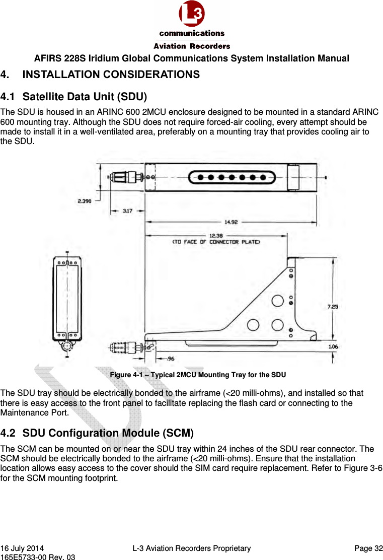  AFIRS 228S Iridium Global Communications System Installation Manual 16 July 2014  L-3 Aviation Recorders Proprietary  Page 32 165E5733-00 Rev. 03 4.  INSTALLATION CONSIDERATIONS 4.1  Satellite Data Unit (SDU) The SDU is housed in an ARINC 600 2MCU enclosure designed to be mounted in a standard ARINC 600 mounting tray. Although the SDU does not require forced-air cooling, every attempt should be made to install it in a well-ventilated area, preferably on a mounting tray that provides cooling air to the SDU.  Figure 4-1 – Typical 2MCU Mounting Tray for the SDU The SDU tray should be electrically bonded to the airframe (&lt;20 milli-ohms), and installed so that there is easy access to the front panel to facilitate replacing the flash card or connecting to the Maintenance Port. 4.2  SDU Configuration Module (SCM) The SCM can be mounted on or near the SDU tray within 24 inches of the SDU rear connector. The SCM should be electrically bonded to the airframe (&lt;20 milli-ohms). Ensure that the installation location allows easy access to the cover should the SIM card require replacement. Refer to Figure 3-6 for the SCM mounting footprint.   