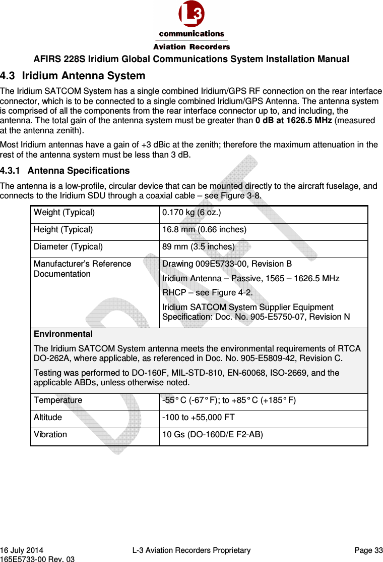  AFIRS 228S Iridium Global Communications System Installation Manual 16 July 2014  L-3 Aviation Recorders Proprietary  Page 33 165E5733-00 Rev. 03 4.3  Iridium Antenna System The Iridium SATCOM System has a single combined Iridium/GPS RF connection on the rear interface connector, which is to be connected to a single combined Iridium/GPS Antenna. The antenna system is comprised of all the components from the rear interface connector up to, and including, the antenna. The total gain of the antenna system must be greater than 0 dB at 1626.5 MHz (measured at the antenna zenith). Most Iridium antennas have a gain of +3 dBic at the zenith; therefore the maximum attenuation in the rest of the antenna system must be less than 3 dB. 4.3.1  Antenna Specifications The antenna is a low-profile, circular device that can be mounted directly to the aircraft fuselage, and connects to the Iridium SDU through a coaxial cable – see Figure 3-8. Weight (Typical)  0.170 kg (6 oz.) Height (Typical)  16.8 mm (0.66 inches) Diameter (Typical)  89 mm (3.5 inches) Manufacturer’s Reference Documentation Drawing 009E5733-00, Revision B Iridium Antenna – Passive, 1565 – 1626.5 MHz RHCP – see Figure 4-2. Iridium SATCOM System Supplier Equipment Specification: Doc. No. 905-E5750-07, Revision N Environmental The Iridium SATCOM System antenna meets the environmental requirements of RTCA DO-262A, where applicable, as referenced in Doc. No. 905-E5809-42, Revision C. Testing was performed to DO-160F, MIL-STD-810, EN-60068, ISO-2669, and the applicable ABDs, unless otherwise noted. Temperature  -55° C (-67° F); to +85° C (+185° F) Altitude  -100 to +55,000 FT Vibration  10 Gs (DO-160D/E F2-AB)    