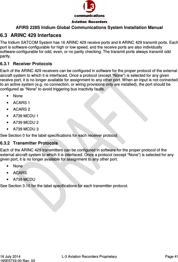  AFIRS 228S Iridium Global Communications System Installation Manual 16 July 2014  L-3 Aviation Recorders Proprietary  Page 41 165E5733-00 Rev. 03 6.3  ARINC 429 Interfaces The Iridium SATCOM System has 16 ARINC 429 receive ports and 6 ARINC 429 transmit ports. Each port is software-configurable for high or low speed, and the receive ports are also individually software-configurable for odd, even, or no parity checking. The transmit ports always transmit odd parity. 6.3.1  Receiver Protocols Each of the ARINC 429 receivers can be configured in software for the proper protocol of the external aircraft system to which it is interfaced. Once a protocol (except “None”) is selected for any given receive port, it is no longer available for assignment to any other port. When an input is not connected to an active system (e.g. no connection, or wiring provisions only are installed), the port should be configured as “None” to avoid triggering bus inactivity faults. •  None •  ACARS 1 •  ACARS 2 •  A739 MCDU 1 •  A739 MCDU 2 •  A739 MCDU 3 See Section 0 for the label specifications for each receiver protocol. 6.3.2  Transmitter Protocols Each of the ARINC 429 transmitters can be configured in software for the proper protocol of the external aircraft system to which it is interfaced. Once a protocol (except “None”) is selected for any given port, it is no longer available for assignment to any other port. •  None •  ACARS •  A739 MCDU See Section 3.10 for the label specifications for each transmitter protocol.   