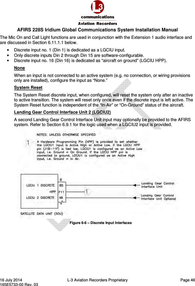  AFIRS 228S Iridium Global Communications System Installation Manual 16 July 2014  L-3 Aviation Recorders Proprietary  Page 46 165E5733-00 Rev. 03 The Mic On and Call Light functions are used in conjunction with the Extension 1 audio interface and are discussed in Section 6.11.1.1 below. •  Discrete input no. 1 (Din 1) is dedicated as a LGCIU input. •  Only discrete inputs Din 2 through Din 15 are software-configurable. •  Discrete input no. 16 (Din 16) is dedicated as “aircraft on ground” (LGCIU HPP). None When an input is not connected to an active system (e.g. no connection, or wiring provisions only are installed), configure the input as “None.” System Reset The System Reset discrete input, when configured, will reset the system only after an inactive to active transition. The system will reset only once even if the discrete input is left active. The System Reset function is independent of the “In-Air” or “On-Ground” status of the aircraft. Landing Gear Control Interface Unit 2 (LGCIU2) A second Landing Gear Control Interface Unit input may optionally be provided to the AFIRS system. Refer to Section 6.9.1 for the logic used when a LGCIU2 input is provided.  Figure 6-6 – Discrete Input Interfaces   