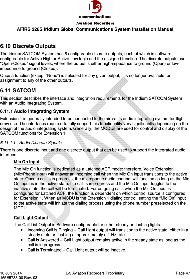  AFIRS 228S Iridium Global Communications System Installation Manual 16 July 2014  L-3 Aviation Recorders Proprietary  Page 47 165E5733-00 Rev. 03  6.10  Discrete Outputs The Iridium SATCOM System has 8 configurable discrete outputs, each of which is software-configurable for Active High or Active Low logic and the assigned function. The discrete outputs use “Open-Closed” signal levels, where the output is either high-impedance to ground (Open) or low-impedance to ground (Closed). Once a function (except “None”) is selected for any given output, it is no longer available for assignment to any of the other outputs. 6.11  SATCOM This section describes the interface and integration requirements for the Iridium SATCOM System with an Audio Integrating System. 6.11.1 Audio Integrating System Extension 1 is generally intended to be connected to the aircraft’s audio integrating system for flight crew use. The interfaces required to fully support this functionality vary significantly depending on the design of the audio integrating system. Generally, the MCDUs are used for control and display of the SATCOM functions for Extension 1. 6.11.1.1  Audio Discrete Signals There is one discrete input and one discrete output that can be used to support the integrated audio interface. Mic On Input The Mic On function is dedicated as a Latched ACP mode; therefore, Voice Extension 1 (Mic/Phone input) will answer an incoming call when the Mic On input transitions to the active state. Once a call is in progress, the microphone audio channel will function as long as the Mic On input is in the active state. If a call is in progress and the Mic On input toggles to the inactive state, the call will be terminated. For outgoing calls when the Mic On input is configured for Latched ACP, the function is dependent on which control source is configured for Extension 1. When an MCDU is the Extension 1 dialing control, setting the “Mic On” input to the active state will initiate the dialing process using the phone number preselected on the MCDU.  Call Light Output The Call List Output is Software configurable for either steady or flashing lights. •  Incoming Call is Ringing = Call Light output will transition to the active state, either in a steady state or flashing at approximately a 1 Hz rate. •  Call is Answered = Call Light output remains active in the steady state as long as the call is in progress. •  Call is Terminated = Call Light output will go inactive. 