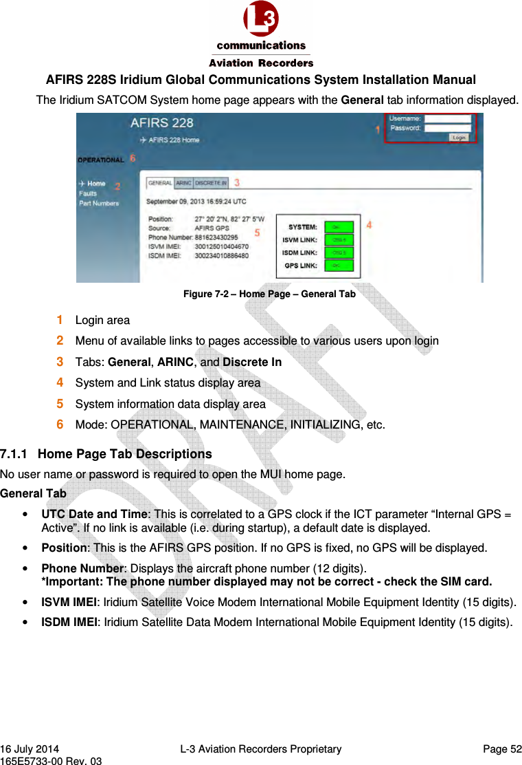  AFIRS 228S Iridium Global Communications System Installation Manual 16 July 2014  L-3 Aviation Recorders Proprietary  Page 52 165E5733-00 Rev. 03 The Iridium SATCOM System home page appears with the General tab information displayed.  Figure 7-2 – Home Page – General Tab 1  Login area 2  Menu of available links to pages accessible to various users upon login 3  Tabs: General, ARINC, and Discrete In 4  System and Link status display area 5  System information data display area 6  Mode: OPERATIONAL, MAINTENANCE, INITIALIZING, etc. 7.1.1  Home Page Tab Descriptions  No user name or password is required to open the MUI home page. General Tab • UTC Date and Time: This is correlated to a GPS clock if the ICT parameter “Internal GPS = Active”. If no link is available (i.e. during startup), a default date is displayed. • Position: This is the AFIRS GPS position. If no GPS is fixed, no GPS will be displayed. • Phone Number: Displays the aircraft phone number (12 digits). *Important: The phone number displayed may not be correct - check the SIM card.  • ISVM IMEI: Iridium Satellite Voice Modem International Mobile Equipment Identity (15 digits). • ISDM IMEI: Iridium Satellite Data Modem International Mobile Equipment Identity (15 digits).    