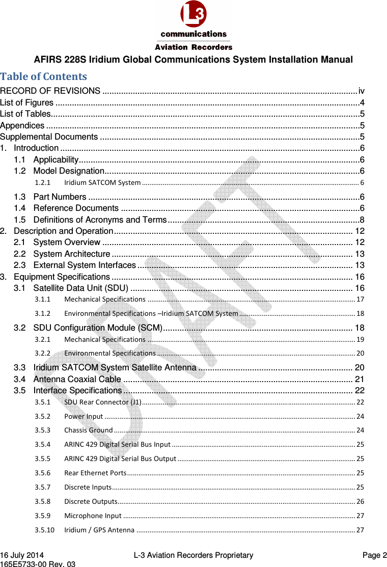  AFIRS 228S Iridium Global Communications System Installation Manual 16 July 2014  L-3 Aviation Recorders Proprietary  Page 2 165E5733-00 Rev. 03 Table of Contents RECORD OF REVISIONS ............................................................................................................. iv List of Figures ..................................................................................................................................4 List of Tables....................................................................................................................................5 Appendices ......................................................................................................................................5 Supplemental Documents ...............................................................................................................5 1. Introduction ................................................................................................................................6 1.1 Applicability ........................................................................................................................6 1.2 Model Designation .............................................................................................................6 1.2.1 Iridium SATCOM System .................................................................................................................... 6 1.3 Part Numbers ....................................................................................................................6 1.4 Reference Documents ......................................................................................................6 1.5 Definitions of Acronyms and Terms ..................................................................................8 2. Description and Operation ...................................................................................................... 12 2.1 System Overview ........................................................................................................... 12 2.2 System Architecture ....................................................................................................... 13 2.3 External System Interfaces ............................................................................................ 13 3. Equipment Specifications ....................................................................................................... 16 3.1 Satellite Data Unit (SDU) ............................................................................................... 16 3.1.1 Mechanical Specifications ............................................................................................................... 17 3.1.2 Environmental Specifications –Iridium SATCOM System .............................................................. 18 3.2 SDU Configuration Module (SCM) ................................................................................. 18 3.2.1 Mechanical Specifications ............................................................................................................... 19 3.2.2 Environmental Specifications .......................................................................................................... 20 3.3 Iridium SATCOM System Satellite Antenna .................................................................. 20 3.4 Antenna Coaxial Cable .................................................................................................. 21 3.5 Interface Specifications .................................................................................................. 22 3.5.1 SDU Rear Connector (J1) .................................................................................................................. 22 3.5.2 Power Input ...................................................................................................................................... 24 3.5.3 Chassis Ground ................................................................................................................................. 24 3.5.4 ARINC 429 Digital Serial Bus Input .................................................................................................. 25 3.5.5 ARINC 429 Digital Serial Bus Output ............................................................................................... 25 3.5.6 Rear Ethernet Ports .......................................................................................................................... 25 3.5.7 Discrete Inputs .................................................................................................................................. 25 3.5.8 Discrete Outputs............................................................................................................................... 26 3.5.9 Microphone Input ............................................................................................................................ 27 3.5.10 Iridium / GPS Antenna ..................................................................................................................... 27 