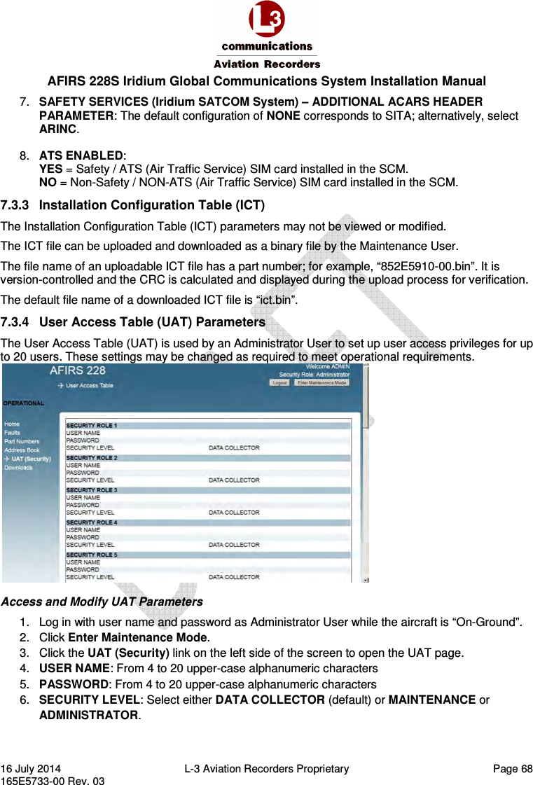  AFIRS 228S Iridium Global Communications System Installation Manual 16 July 2014  L-3 Aviation Recorders Proprietary   Page 68 165E5733-00 Rev. 03 7.  SAFETY SERVICES (Iridium SATCOM System) – ADDITIONAL ACARS HEADER PARAMETER: The default configuration of NONE corresponds to SITA; alternatively, select ARINC. 8.  ATS ENABLED: YES = Safety / ATS (Air Traffic Service) SIM card installed in the SCM. NO = Non-Safety / NON-ATS (Air Traffic Service) SIM card installed in the SCM. 7.3.3  Installation Configuration Table (ICT) The Installation Configuration Table (ICT) parameters may not be viewed or modified. The ICT file can be uploaded and downloaded as a binary file by the Maintenance User. The file name of an uploadable ICT file has a part number; for example, “852E5910-00.bin”. It is version-controlled and the CRC is calculated and displayed during the upload process for verification. The default file name of a downloaded ICT file is “ict.bin”. 7.3.4  User Access Table (UAT) Parameters The User Access Table (UAT) is used by an Administrator User to set up user access privileges for up to 20 users. These settings may be changed as required to meet operational requirements.  Access and Modify UAT Parameters 1.  Log in with user name and password as Administrator User while the aircraft is “On-Ground”. 2.  Click Enter Maintenance Mode. 3.  Click the UAT (Security) link on the left side of the screen to open the UAT page. 4.  USER NAME: From 4 to 20 upper-case alphanumeric characters 5.  PASSWORD: From 4 to 20 upper-case alphanumeric characters 6.  SECURITY LEVEL: Select either DATA COLLECTOR (default) or MAINTENANCE or ADMINISTRATOR. 