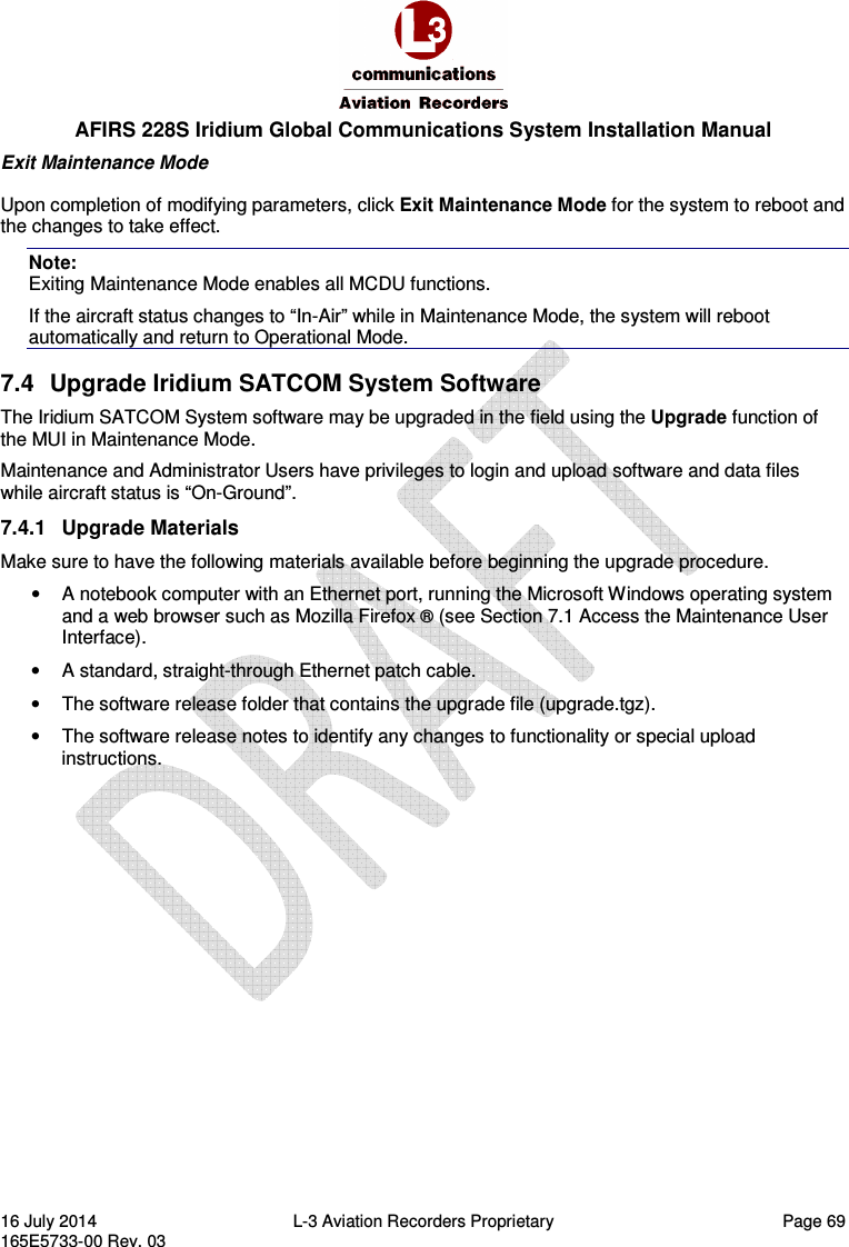  AFIRS 228S Iridium Global Communications System Installation Manual 16 July 2014  L-3 Aviation Recorders Proprietary   Page 69 165E5733-00 Rev. 03 Exit Maintenance Mode Upon completion of modifying parameters, click Exit Maintenance Mode for the system to reboot and the changes to take effect. Note:  Exiting Maintenance Mode enables all MCDU functions. If the aircraft status changes to “In-Air” while in Maintenance Mode, the system will reboot automatically and return to Operational Mode. 7.4  Upgrade Iridium SATCOM System Software The Iridium SATCOM System software may be upgraded in the field using the Upgrade function of the MUI in Maintenance Mode. Maintenance and Administrator Users have privileges to login and upload software and data files while aircraft status is “On-Ground”. 7.4.1  Upgrade Materials Make sure to have the following materials available before beginning the upgrade procedure. •  A notebook computer with an Ethernet port, running the Microsoft Windows operating system and a web browser such as Mozilla Firefox ® (see Section 7.1 Access the Maintenance User Interface). •  A standard, straight-through Ethernet patch cable. •  The software release folder that contains the upgrade file (upgrade.tgz). •  The software release notes to identify any changes to functionality or special upload instructions.   