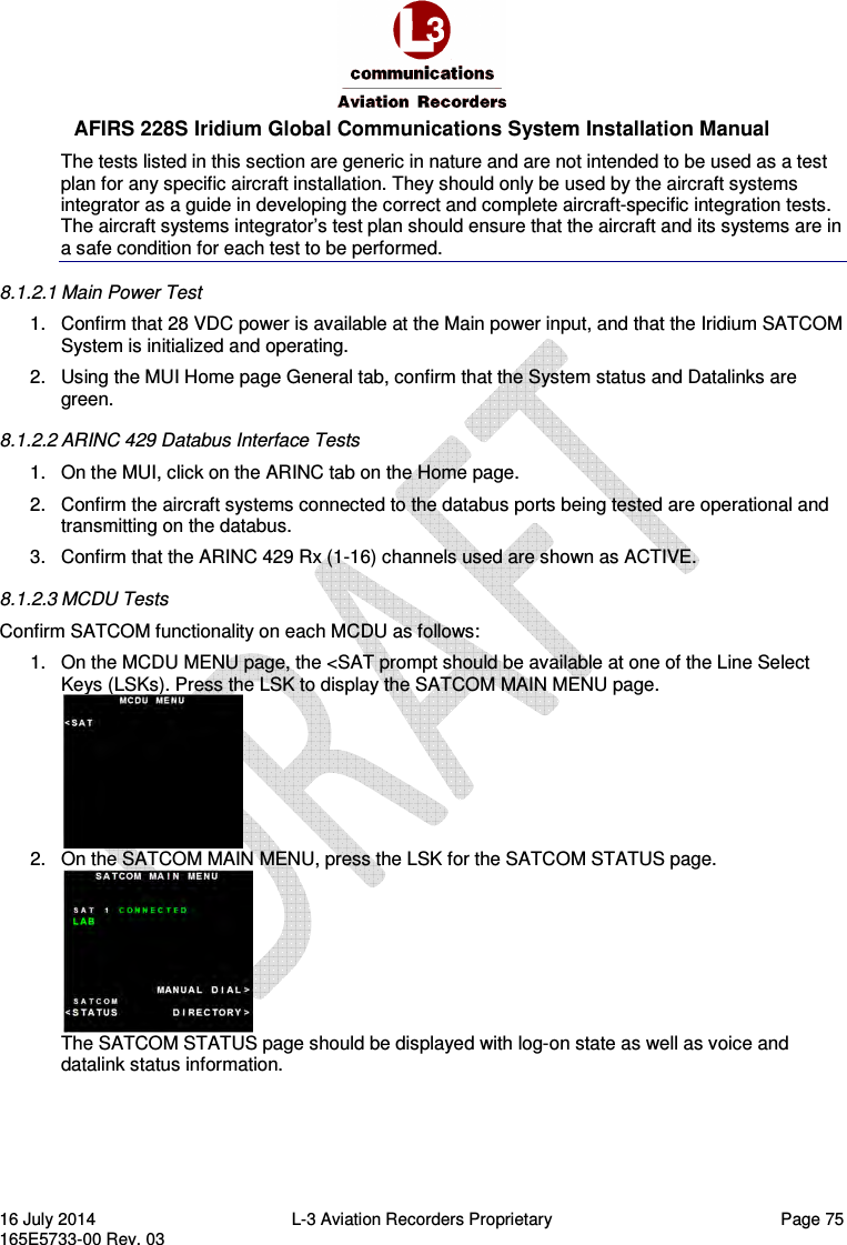  AFIRS 228S Iridium Global Communications System Installation Manual 16 July 2014  L-3 Aviation Recorders Proprietary   Page 75 165E5733-00 Rev. 03 The tests listed in this section are generic in nature and are not intended to be used as a test plan for any specific aircraft installation. They should only be used by the aircraft systems integrator as a guide in developing the correct and complete aircraft-specific integration tests. The aircraft systems integrator’s test plan should ensure that the aircraft and its systems are in a safe condition for each test to be performed. 8.1.2.1 Main Power Test 1.  Confirm that 28 VDC power is available at the Main power input, and that the Iridium SATCOM System is initialized and operating. 2.  Using the MUI Home page General tab, confirm that the System status and Datalinks are green. 8.1.2.2 ARINC 429 Databus Interface Tests 1.  On the MUI, click on the ARINC tab on the Home page. 2.  Confirm the aircraft systems connected to the databus ports being tested are operational and transmitting on the databus. 3.  Confirm that the ARINC 429 Rx (1-16) channels used are shown as ACTIVE. 8.1.2.3 MCDU Tests Confirm SATCOM functionality on each MCDU as follows: 1.  On the MCDU MENU page, the &lt;SAT prompt should be available at one of the Line Select Keys (LSKs). Press the LSK to display the SATCOM MAIN MENU page.  2.  On the SATCOM MAIN MENU, press the LSK for the SATCOM STATUS page.  The SATCOM STATUS page should be displayed with log-on state as well as voice and datalink status information.    