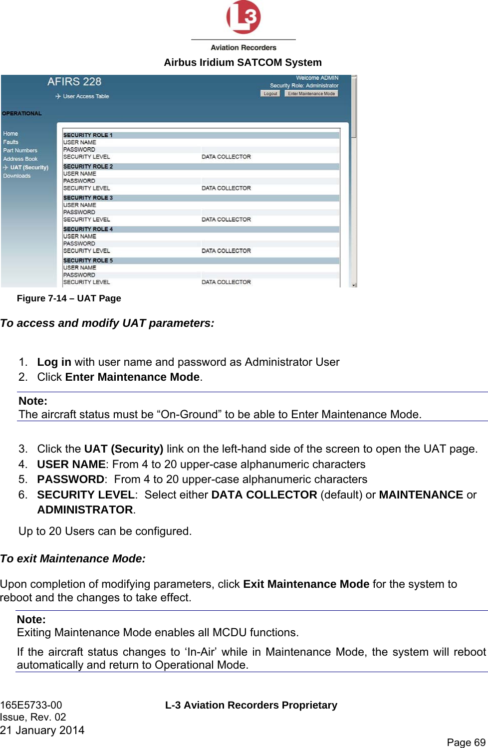  Airbus Iridium SATCOM System 165E5733-00  L-3 Aviation Recorders Proprietary Issue, Rev. 02   21 January 2014      Page 69  Figure 7-14 – UAT Page To access and modify UAT parameters:  1.  Log in with user name and password as Administrator User 2. Click Enter Maintenance Mode.   Note:  The aircraft status must be “On-Ground” to be able to Enter Maintenance Mode.  3. Click the UAT (Security) link on the left-hand side of the screen to open the UAT page. 4.  USER NAME: From 4 to 20 upper-case alphanumeric characters 5.  PASSWORD:  From 4 to 20 upper-case alphanumeric characters 6.  SECURITY LEVEL:  Select either DATA COLLECTOR (default) or MAINTENANCE or ADMINISTRATOR.   Up to 20 Users can be configured. To exit Maintenance Mode: Upon completion of modifying parameters, click Exit Maintenance Mode for the system to reboot and the changes to take effect. Note:  Exiting Maintenance Mode enables all MCDU functions.  If the aircraft status changes to ‘In-Air’ while in Maintenance Mode, the system will reboot automatically and return to Operational Mode.  