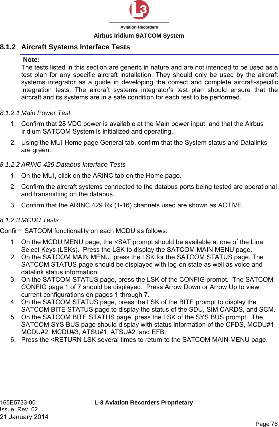  Airbus Iridium SATCOM System 165E5733-00  L-3 Aviation Recorders Proprietary Issue, Rev. 02   21 January 2014      Page 76 8.1.2  Aircraft Systems Interface Tests  Note: The tests listed in this section are generic in nature and are not intended to be used as a test plan for any specific aircraft installation. They should only be used by the aircraft systems integrator as a guide in developing the correct and complete aircraft-specific integration tests. The aircraft systems integrator’s test plan should ensure that the aircraft and its systems are in a safe condition for each test to be performed. 8.1.2.1 Main Power Test 1.  Confirm that 28 VDC power is available at the Main power input, and that the Airbus Iridium SATCOM System is initialized and operating. 2.  Using the MUI Home page General tab, confirm that the System status and Datalinks are green. 8.1.2.2 ARINC 429 Databus Interface Tests 1.  On the MUI, click on the ARINC tab on the Home page. 2.  Confirm the aircraft systems connected to the databus ports being tested are operational and transmitting on the databus. 3.  Confirm that the ARINC 429 Rx (1-16) channels used are shown as ACTIVE. 8.1.2.3 MCDU Tests Confirm SATCOM functionality on each MCDU as follows: 1.  On the MCDU MENU page, the &lt;SAT prompt should be available at one of the Line Select Keys (LSKs).  Press the LSK to display the SATCOM MAIN MENU page. 2.  On the SATCOM MAIN MENU, press the LSK for the SATCOM STATUS page. The SATCOM STATUS page should be displayed with log-on state as well as voice and datalink status information. 3.  On the SATCOM STATUS page, press the LSK of the CONFIG prompt.  The SATCOM CONFIG page 1 of 7 should be displayed.  Press Arrow Down or Arrow Up to view current configurations on pages 1 through 7. 4.  On the SATCOM STATUS page, press the LSK of the BITE prompt to display the SATCOM BITE STATUS page to display the status of the SDU, SIM CARDS, and SCM. 5.  On the SATCOM BITE STATUS page, press the LSK of the SYS BUS prompt.  The SATCOM SYS BUS page should display with status information of the CFDS, MCDU#1, MCDU#2, MCDU#3, ATSU#1, ATSU#2, and EFB. 6.  Press the &lt;RETURN LSK several times to return to the SATCOM MAIN MENU page.    