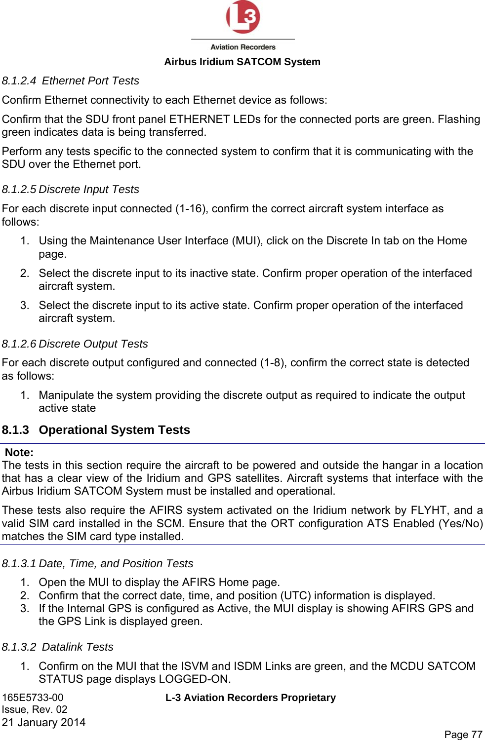  Airbus Iridium SATCOM System 165E5733-00  L-3 Aviation Recorders Proprietary Issue, Rev. 02   21 January 2014      Page 77 8.1.2.4  Ethernet Port Tests Confirm Ethernet connectivity to each Ethernet device as follows: Confirm that the SDU front panel ETHERNET LEDs for the connected ports are green. Flashing green indicates data is being transferred. Perform any tests specific to the connected system to confirm that it is communicating with the SDU over the Ethernet port. 8.1.2.5 Discrete Input Tests For each discrete input connected (1-16), confirm the correct aircraft system interface as follows: 1.  Using the Maintenance User Interface (MUI), click on the Discrete In tab on the Home page. 2.  Select the discrete input to its inactive state. Confirm proper operation of the interfaced aircraft system. 3.  Select the discrete input to its active state. Confirm proper operation of the interfaced aircraft system. 8.1.2.6 Discrete Output Tests For each discrete output configured and connected (1-8), confirm the correct state is detected as follows: 1.  Manipulate the system providing the discrete output as required to indicate the output active state 8.1.3  Operational System Tests  Note: The tests in this section require the aircraft to be powered and outside the hangar in a location that has a clear view of the Iridium and GPS satellites. Aircraft systems that interface with the Airbus Iridium SATCOM System must be installed and operational. These tests also require the AFIRS system activated on the Iridium network by FLYHT, and a valid SIM card installed in the SCM. Ensure that the ORT configuration ATS Enabled (Yes/No) matches the SIM card type installed.  8.1.3.1 Date, Time, and Position Tests 1.  Open the MUI to display the AFIRS Home page. 2.  Confirm that the correct date, time, and position (UTC) information is displayed. 3.  If the Internal GPS is configured as Active, the MUI display is showing AFIRS GPS and the GPS Link is displayed green. 8.1.3.2  Datalink Tests 1.  Confirm on the MUI that the ISVM and ISDM Links are green, and the MCDU SATCOM STATUS page displays LOGGED-ON. 