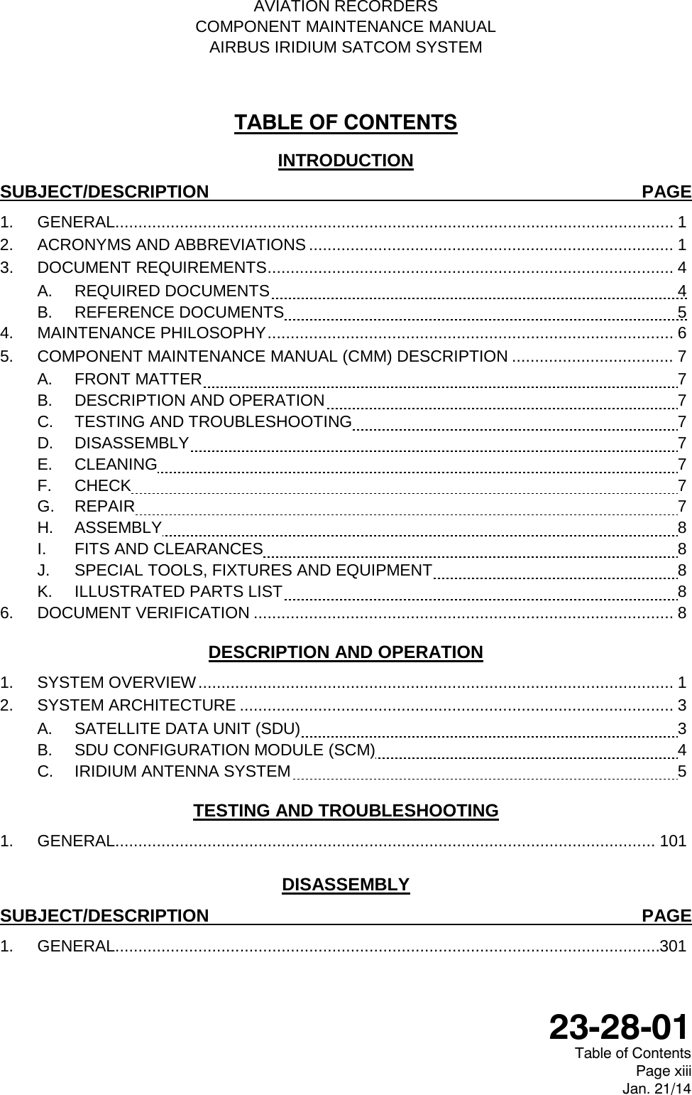   AVIATION RECORDERS COMPONENT MAINTENANCE MANUAL AIRBUS IRIDIUM SATCOM SYSTEM TABLE OF CONTENTS INTRODUCTION SUBJECT/DESCRIPTION PAGE 1. GENERAL......................................................................................................................... 1 2. ACRONYMS AND ABBREVIATIONS ............................................................................... 1 3. DOCUMENT REQUIREMENTS ........................................................................................ 4 A. REQUIRED DOCUMENTS  4 B.  REFERENCE DOCUMENTS  5 4. MAINTENANCE PHILOSOPHY ........................................................................................ 6 5. COMPONENT MAINTENANCE MANUAL (CMM) DESCRIPTION ................................... 7 A. FRONT MATTER  7 B. DESCRIPTION AND OPERATION  7 C. TESTING AND TROUBLESHOOTING  7 D.  DISASSEMBLY  7 E.  CLEANING  7 F.  CHECK  7 G.  REPAIR  7 H.  ASSEMBLY  8 I.  FITS AND CLEARANCES  8 J.  SPECIAL TOOLS, FIXTURES AND EQUIPMENT  8 K.  ILLUSTRATED PARTS LIST  8 6. DOCUMENT VERIFICATION ........................................................................................... 8 DESCRIPTION AND OPERATION 1. SYSTEM OVERVIEW ....................................................................................................... 1 2. SYSTEM ARCHITECTURE .............................................................................................. 3 A. SATELLITE DATA UNIT (SDU)  3 B. SDU CONFIGURATION MODULE (SCM)  4 C.  IRIDIUM ANTENNA SYSTEM  5 TESTING AND TROUBLESHOOTING 1. GENERAL.....................................................................................................................  101 DISASSEMBLY SUBJECT/DESCRIPTION PAGE 1. GENERAL...................................................................................................................... 301  23-28-01 Table of Contents Page xiii Jan. 21/14 