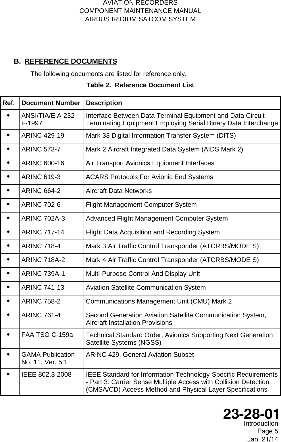   AVIATION RECORDERS COMPONENT MAINTENANCE MANUAL AIRBUS IRIDIUM SATCOM SYSTEM B. REFERENCE DOCUMENTS The following documents are listed for reference only. Table 2.  Reference Document List Ref. Document Number Description •   ANSI/TIA/EIA-232-F-1997 Interface Between Data Terminal Equipment and Data Circuit-Terminating Equipment Employing Serial Binary Data Interchange •   ARINC 429-19 Mark 33 Digital Information Transfer System (DITS) •   ARINC 573-7  Mark 2 Aircraft Integrated Data System (AIDS Mark 2) •   ARINC 600-16 Air Transport Avionics Equipment Interfaces •   ARINC 619-3  ACARS Protocols For Avionic End Systems •   ARINC 664-2  Aircraft Data Networks •   ARINC 702-6  Flight Management Computer System •   ARINC 702A-3  Advanced Flight Management Computer System •   ARINC 717-14 Flight Data Acquisition and Recording System •   ARINC 718-4  Mark 3 Air Traffic Control Transponder (ATCRBS/MODE S) •   ARINC 718A-2  Mark 4 Air Traffic Control Transponder (ATCRBS/MODE S) •   ARINC 739A-1  Multi-Purpose Control And Display Unit •   ARINC 741-13 Aviation Satellite Communication System •   ARINC 758-2  Communications Management Unit (CMU) Mark 2 •   ARINC 761-4  Second Generation Aviation Satellite Communication System, Aircraft Installation Provisions •   FAA TSO C-159a Technical Standard Order, Avionics Supporting Next Generation Satellite Systems (NGSS) •   GAMA Publication No. 11, Ver. 5.1 ARINC 429, General Aviation Subset •   IEEE 802.3-2008 IEEE Standard for Information Technology-Specific Requirements - Part 3: Carrier Sense Multiple Access with Collision Detection (CMSA/CD) Access Method and Physical Layer Specifications  Introduction Page 5 Jan. 21/14  23-28-01 