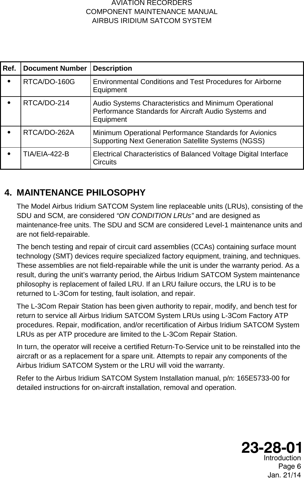   AVIATION RECORDERS COMPONENT MAINTENANCE MANUAL AIRBUS IRIDIUM SATCOM SYSTEM Ref. Document Number Description •   RTCA/DO-160G Environmental Conditions and Test Procedures for Airborne Equipment •   RTCA/DO-214 Audio Systems Characteristics and Minimum Operational Performance Standards for Aircraft Audio Systems and Equipment •   RTCA/DO-262A Minimum Operational Performance Standards for Avionics Supporting Next Generation Satellite Systems (NGSS) •   TIA/EIA-422-B  Electrical Characteristics of Balanced Voltage Digital Interface Circuits  4. MAINTENANCE PHILOSOPHY The Model Airbus Iridium SATCOM System line replaceable units (LRUs), consisting of the SDU and SCM, are considered “ON CONDITION LRUs” and are designed as maintenance-free units. The SDU and SCM are considered Level-1 maintenance units and are not field-repairable. The bench testing and repair of circuit card assemblies (CCAs) containing surface mount technology (SMT) devices require specialized factory equipment, training, and techniques.  These assemblies are not field-repairable while the unit is under the warranty period. As a result, during the unit’s warranty period, the Airbus Iridium SATCOM System maintenance philosophy is replacement of failed LRU. If an LRU failure occurs, the LRU is to be returned to L-3Com for testing, fault isolation, and repair. The L-3Com Repair Station has been given authority to repair, modify, and bench test for return to service all Airbus Iridium SATCOM System LRUs using L-3Com Factory ATP procedures. Repair, modification, and/or recertification of Airbus Iridium SATCOM System LRUs as per ATP procedure are limited to the L-3Com Repair Station. In turn, the operator will receive a certified Return-To-Service unit to be reinstalled into the aircraft or as a replacement for a spare unit. Attempts to repair any components of the Airbus Iridium SATCOM System or the LRU will void the warranty. Refer to the Airbus Iridium SATCOM System Installation manual, p/n: 165E5733-00 for detailed instructions for on-aircraft installation, removal and operation.    Introduction Page 6 Jan. 21/14  23-28-01 