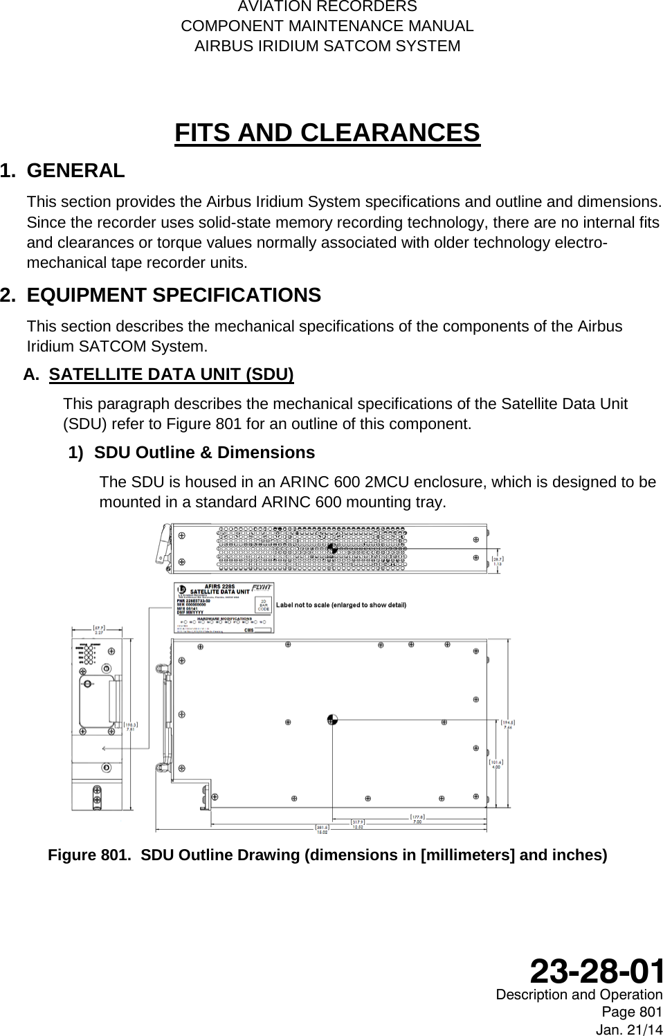    AVIATION RECORDERS COMPONENT MAINTENANCE MANUAL AIRBUS IRIDIUM SATCOM SYSTEM FITS AND CLEARANCES 1.  GENERAL This section provides the Airbus Iridium System specifications and outline and dimensions. Since the recorder uses solid-state memory recording technology, there are no internal fits and clearances or torque values normally associated with older technology electro-mechanical tape recorder units. 2.  EQUIPMENT SPECIFICATIONS This section describes the mechanical specifications of the components of the Airbus Iridium SATCOM System. A. SATELLITE DATA UNIT (SDU) This paragraph describes the mechanical specifications of the Satellite Data Unit (SDU) refer to Figure 801 for an outline of this component. 1) SDU Outline &amp; Dimensions The SDU is housed in an ARINC 600 2MCU enclosure, which is designed to be mounted in a standard ARINC 600 mounting tray.   Figure 801.  SDU Outline Drawing (dimensions in [millimeters] and inches)  Description and Operation Page 801 Jan. 21/14  23-28-01 