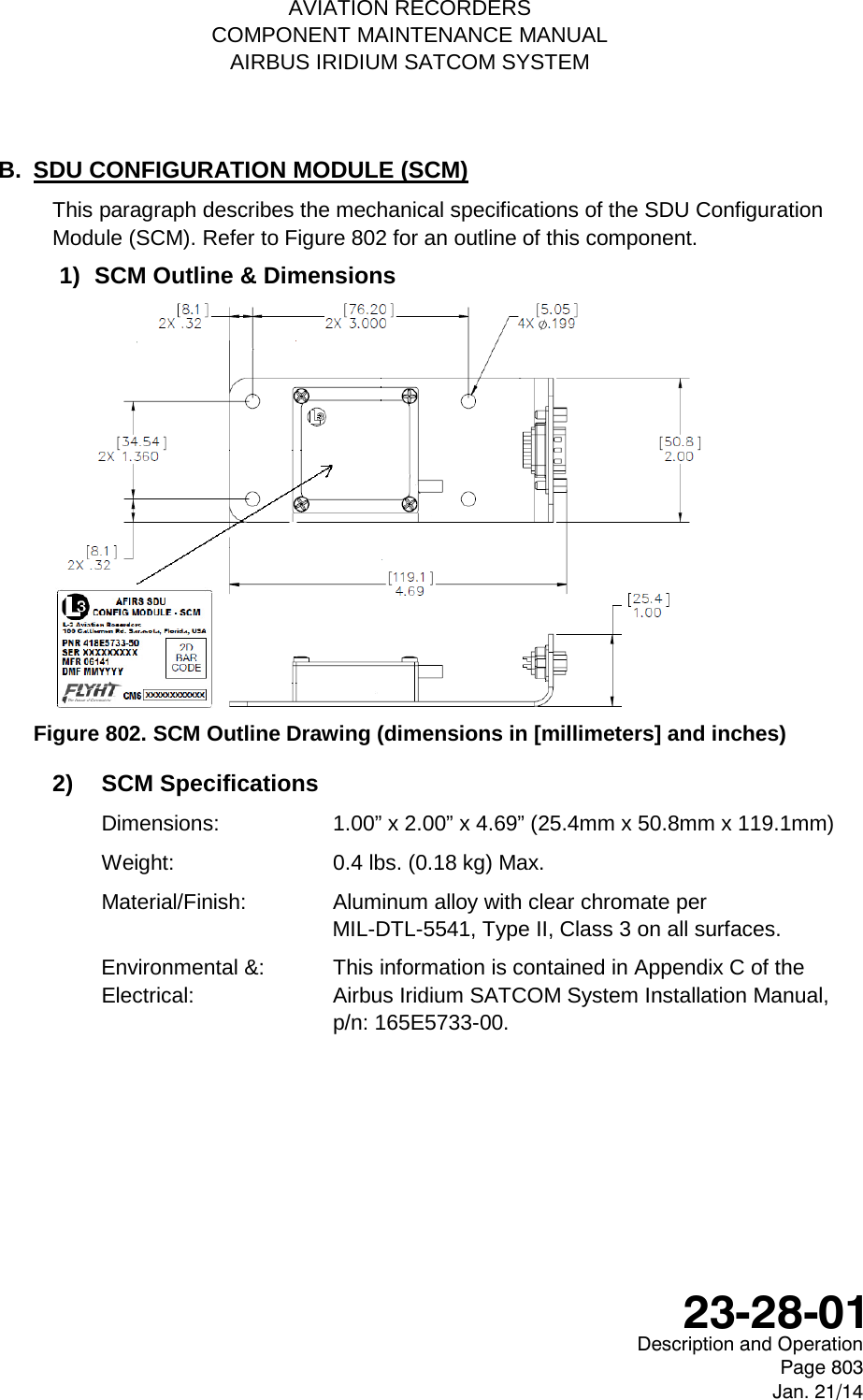    AVIATION RECORDERS COMPONENT MAINTENANCE MANUAL AIRBUS IRIDIUM SATCOM SYSTEM B. SDU CONFIGURATION MODULE (SCM) This paragraph describes the mechanical specifications of the SDU Configuration Module (SCM). Refer to Figure 802 for an outline of this component. 1) SCM Outline &amp; Dimensions  Figure 802. SCM Outline Drawing (dimensions in [millimeters] and inches) 2) SCM Specifications Dimensions:  1.00” x 2.00” x 4.69” (25.4mm x 50.8mm x 119.1mm) Weight:    0.4 lbs. (0.18 kg) Max. Material/Finish:   Aluminum alloy with clear chromate per  MIL-DTL-5541, Type II, Class 3 on all surfaces. Environmental &amp;: This information is contained in Appendix C of the  Electrical: Airbus Iridium SATCOM System Installation Manual, p/n: 165E5733-00.     Description and Operation Page 803 Jan. 21/14  23-28-01 