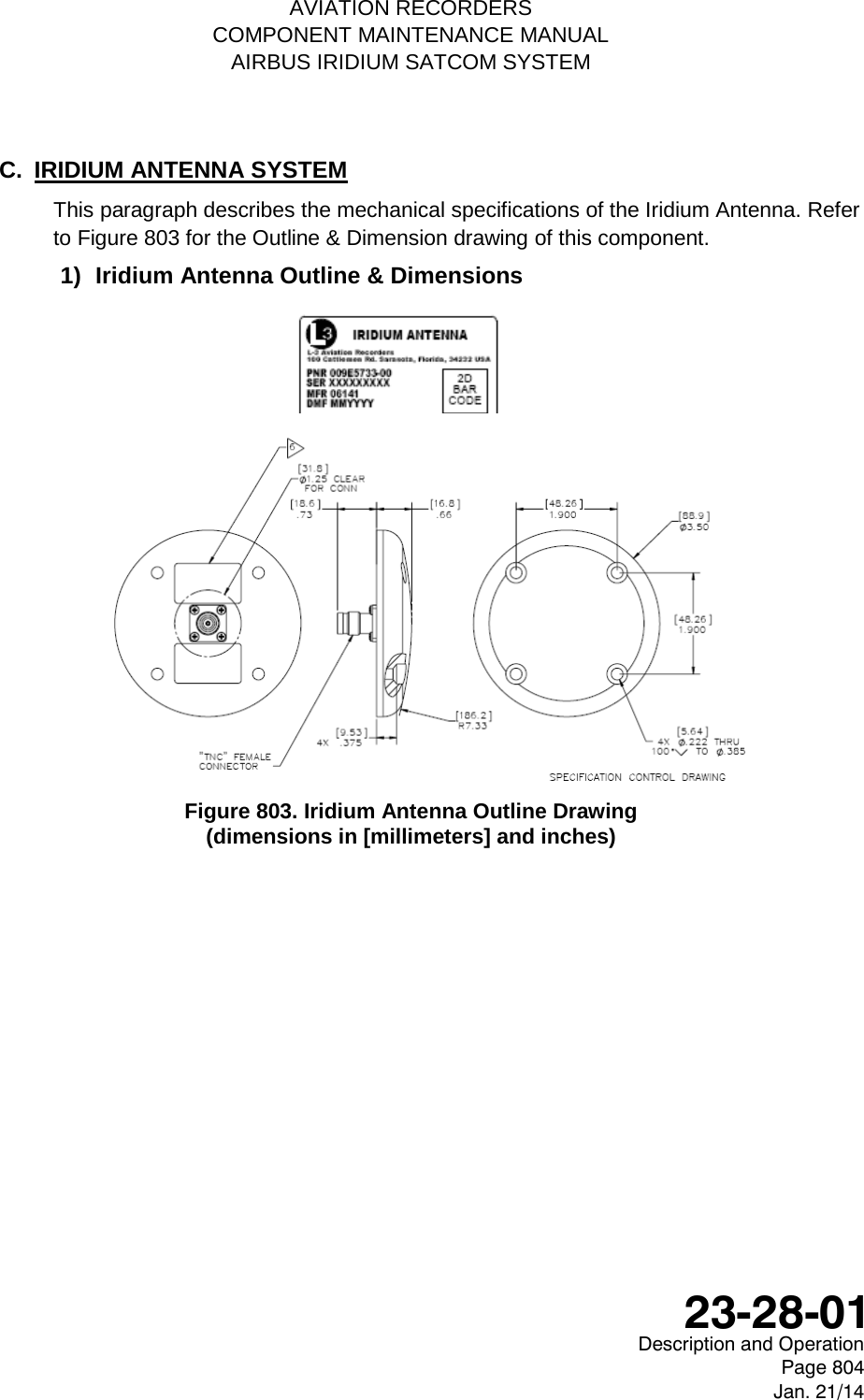    AVIATION RECORDERS COMPONENT MAINTENANCE MANUAL AIRBUS IRIDIUM SATCOM SYSTEM C.  IRIDIUM ANTENNA SYSTEM This paragraph describes the mechanical specifications of the Iridium Antenna. Refer to Figure 803 for the Outline &amp; Dimension drawing of this component. 1) Iridium Antenna Outline &amp; Dimensions            Figure 803. Iridium Antenna Outline Drawing  (dimensions in [millimeters] and inches)   Description and Operation Page 804 Jan. 21/14  23-28-01 