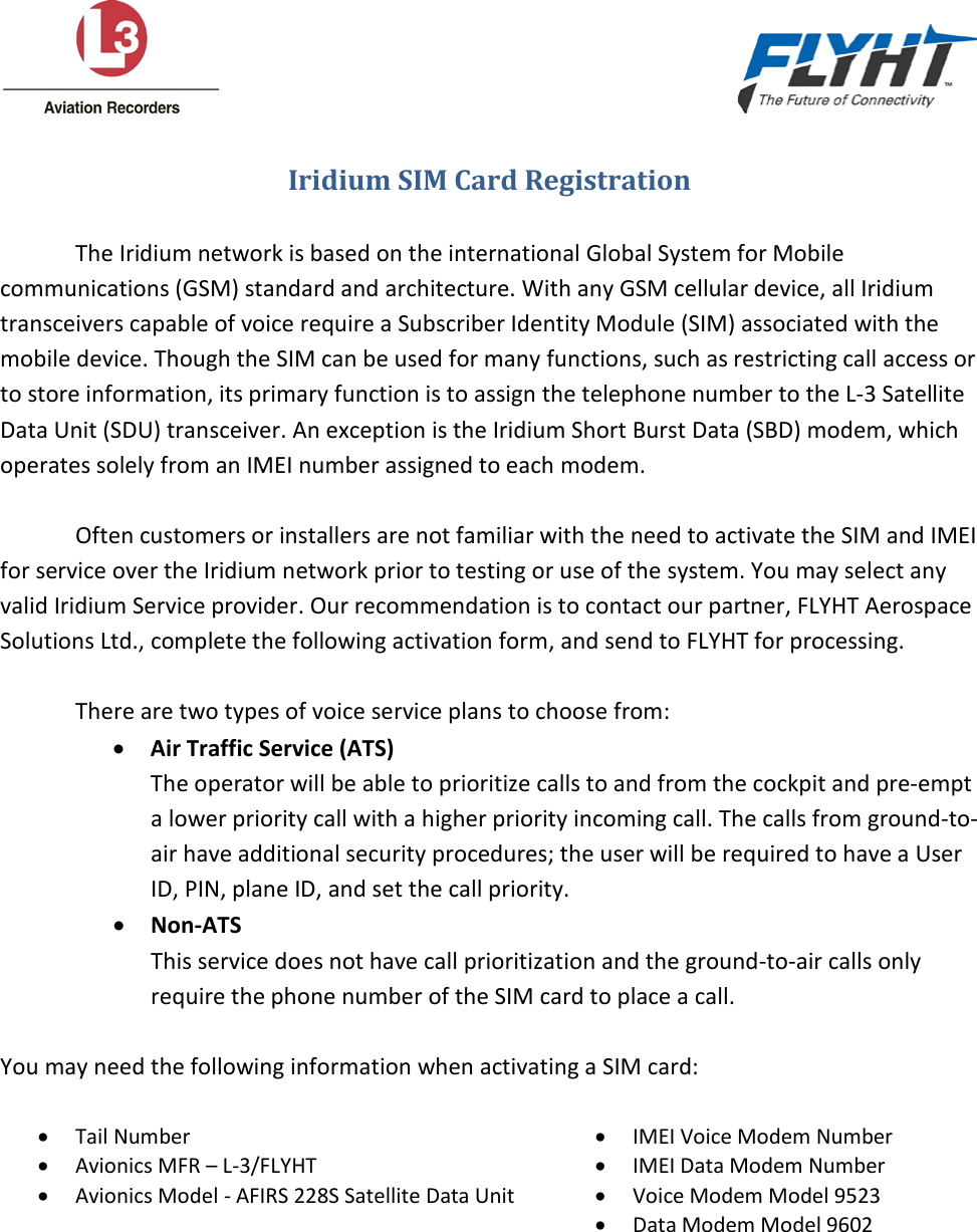                                                                                                      Iridium SIM Card Registration  The Iridium network is based on the international Global System for Mobile communications (GSM) standard and architecture. With any GSM cellular device, all Iridium transceivers capable of voice require a Subscriber Identity Module (SIM) associated with the mobile device. Though the SIM can be used for many functions, such as restricting call access or to store information, its primary function is to assign the telephone number to the L-3 Satellite Data Unit (SDU) transceiver. An exception is the Iridium Short Burst Data (SBD) modem, which operates solely from an IMEI number assigned to each modem.  Often customers or installers are not familiar with the need to activate the SIM and IMEI for service over the Iridium network prior to testing or use of the system. You may select any valid Iridium Service provider. Our recommendation is to contact our partner, FLYHT Aerospace Solutions Ltd., complete the following activation form, and send to FLYHT for processing.  There are two types of voice service plans to choose from: • Air Traffic Service (ATS) The operator will be able to prioritize calls to and from the cockpit and pre-empt a lower priority call with a higher priority incoming call. The calls from ground-to-air have additional security procedures; the user will be required to have a User ID, PIN, plane ID, and set the call priority. • Non-ATS This service does not have call prioritization and the ground-to-air calls only require the phone number of the SIM card to place a call.  You may need the following information when activating a SIM card:  • Tail Number • IMEI Voice Modem Number • Avionics MFR – L-3/FLYHT • IMEI Data Modem Number • Avionics Model - AFIRS 228S Satellite Data Unit • Voice Modem Model 9523  • Data Modem Model 9602  