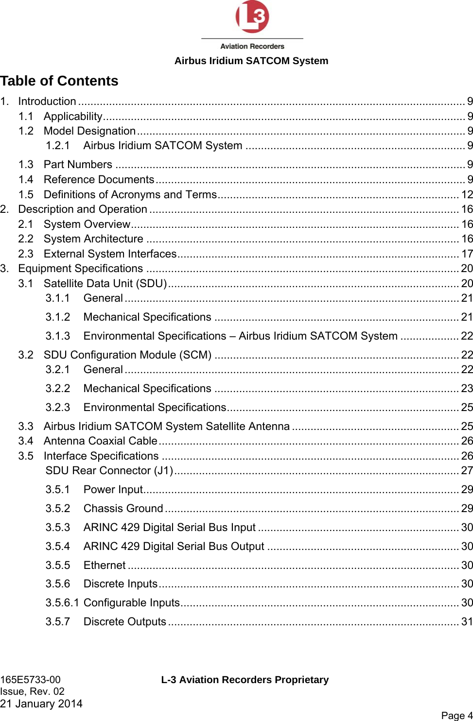  Airbus Iridium SATCOM System 165E5733-00  L-3 Aviation Recorders Proprietary Issue, Rev. 02   21 January 2014      Page 4 Table of Contents 1.Introduction ............................................................................................................................. 91.1Applicability ..................................................................................................................... 91.2Model Designation .......................................................................................................... 91.2.1Airbus Iridium SATCOM System ....................................................................... 91.3Part Numbers ................................................................................................................. 91.4Reference Documents .................................................................................................... 91.5Definitions of Acronyms and Terms .............................................................................. 122.Description and Operation .................................................................................................... 162.1System Overview .......................................................................................................... 162.2System Architecture ..................................................................................................... 162.3External System Interfaces ........................................................................................... 173.Equipment Specifications ..................................................................................................... 203.1Satellite Data Unit (SDU) .............................................................................................. 203.1.1General ............................................................................................................ 213.1.2Mechanical Specifications ............................................................................... 213.1.3Environmental Specifications – Airbus Iridium SATCOM System ................... 223.2SDU Configuration Module (SCM) ............................................................................... 223.2.1General ............................................................................................................ 223.2.2Mechanical Specifications ............................................................................... 233.2.3Environmental Specifications ........................................................................... 253.3Airbus Iridium SATCOM System Satellite Antenna ...................................................... 253.4Antenna Coaxial Cable ................................................................................................. 263.5Interface Specifications ................................................................................................ 26SDU Rear Connector (J1) ............................................................................................ 273.5.1Power Input ...................................................................................................... 293.5.2Chassis Ground ............................................................................................... 293.5.3ARINC 429 Digital Serial Bus Input ................................................................. 303.5.4ARINC 429 Digital Serial Bus Output .............................................................. 303.5.5Ethernet ........................................................................................................... 303.5.6Discrete Inputs ................................................................................................. 303.5.6.1Configurable Inputs .......................................................................................... 30 3.5.7Discrete Outputs .............................................................................................. 31 