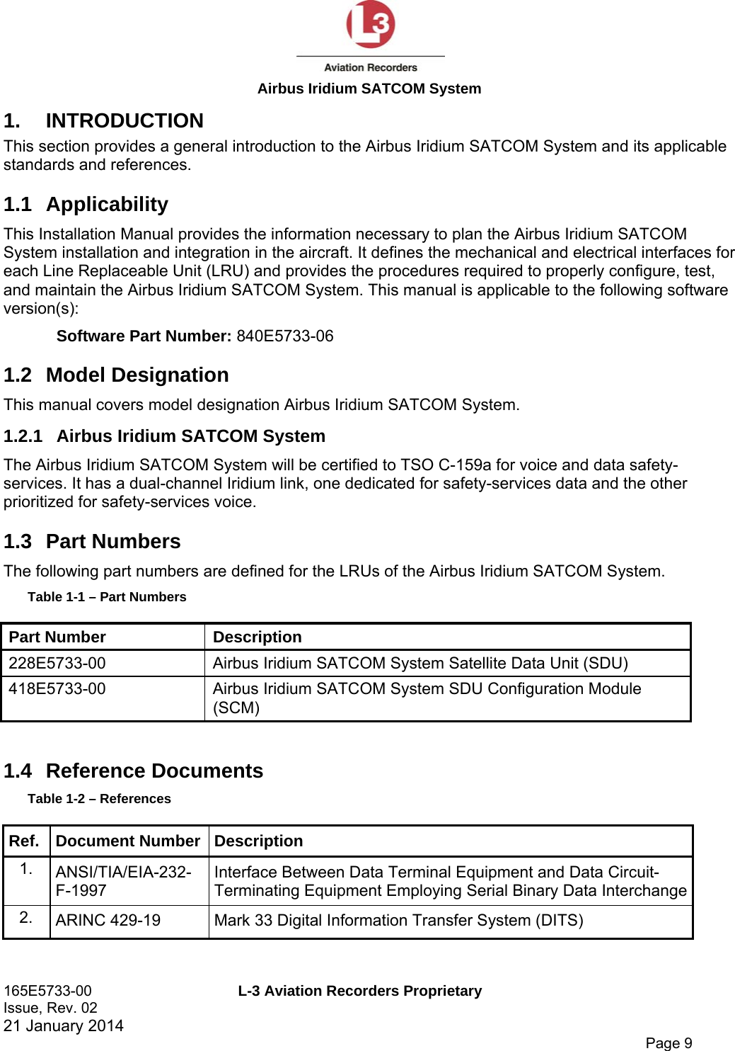  Airbus Iridium SATCOM System 165E5733-00  L-3 Aviation Recorders Proprietary Issue, Rev. 02   21 January 2014      Page 9 1. INTRODUCTION This section provides a general introduction to the Airbus Iridium SATCOM System and its applicable standards and references.  1.1 Applicability This Installation Manual provides the information necessary to plan the Airbus Iridium SATCOM System installation and integration in the aircraft. It defines the mechanical and electrical interfaces for each Line Replaceable Unit (LRU) and provides the procedures required to properly configure, test, and maintain the Airbus Iridium SATCOM System. This manual is applicable to the following software version(s): Software Part Number: 840E5733-06 1.2 Model Designation This manual covers model designation Airbus Iridium SATCOM System. 1.2.1  Airbus Iridium SATCOM System The Airbus Iridium SATCOM System will be certified to TSO C-159a for voice and data safety-services. It has a dual-channel Iridium link, one dedicated for safety-services data and the other prioritized for safety-services voice. 1.3 Part Numbers The following part numbers are defined for the LRUs of the Airbus Iridium SATCOM System. Table 1-1 – Part Numbers Part Number  Description 228E5733-00  Airbus Iridium SATCOM System Satellite Data Unit (SDU) 418E5733-00  Airbus Iridium SATCOM System SDU Configuration Module (SCM)  1.4 Reference Documents Table 1-2 – References Ref. Document Number Description 1.  ANSI/TIA/EIA-232-F-1997 Interface Between Data Terminal Equipment and Data Circuit-Terminating Equipment Employing Serial Binary Data Interchange2.  ARINC 429-19  Mark 33 Digital Information Transfer System (DITS) 