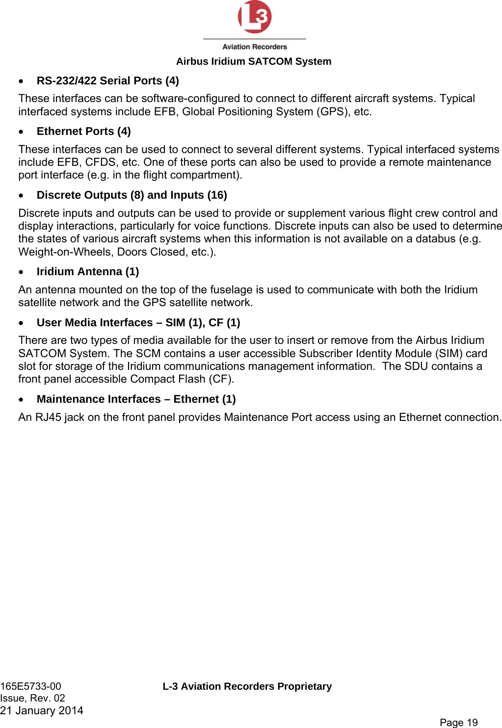  Airbus Iridium SATCOM System 165E5733-00  L-3 Aviation Recorders Proprietary Issue, Rev. 02   21 January 2014      Page 19  RS-232/422 Serial Ports (4) These interfaces can be software-configured to connect to different aircraft systems. Typical interfaced systems include EFB, Global Positioning System (GPS), etc.  Ethernet Ports (4) These interfaces can be used to connect to several different systems. Typical interfaced systems include EFB, CFDS, etc. One of these ports can also be used to provide a remote maintenance port interface (e.g. in the flight compartment).  Discrete Outputs (8) and Inputs (16) Discrete inputs and outputs can be used to provide or supplement various flight crew control and display interactions, particularly for voice functions. Discrete inputs can also be used to determine the states of various aircraft systems when this information is not available on a databus (e.g. Weight-on-Wheels, Doors Closed, etc.).  Iridium Antenna (1) An antenna mounted on the top of the fuselage is used to communicate with both the Iridium satellite network and the GPS satellite network.  User Media Interfaces – SIM (1), CF (1) There are two types of media available for the user to insert or remove from the Airbus Iridium SATCOM System. The SCM contains a user accessible Subscriber Identity Module (SIM) card slot for storage of the Iridium communications management information.  The SDU contains a front panel accessible Compact Flash (CF).   Maintenance Interfaces – Ethernet (1) An RJ45 jack on the front panel provides Maintenance Port access using an Ethernet connection. 