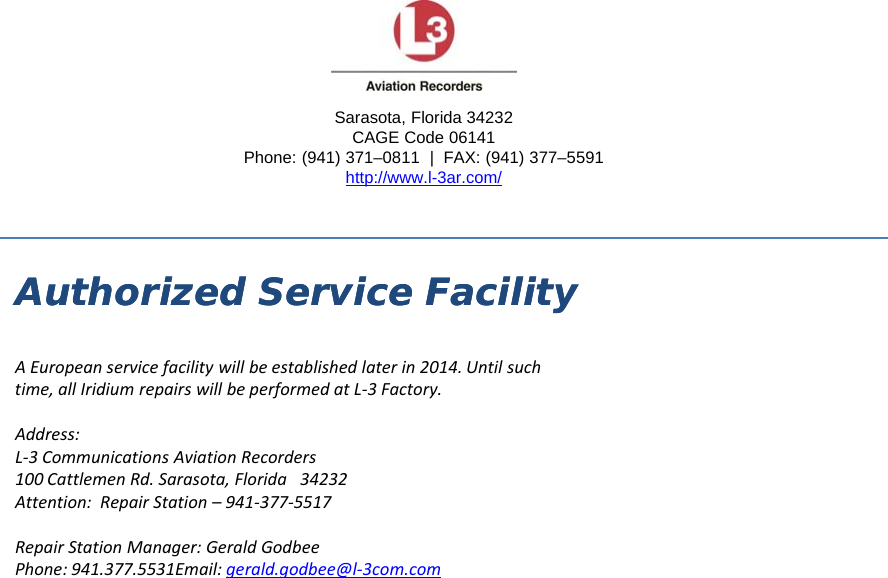 Sarasota, Florida 34232Authorized Service FacilityAuthorized Service Facility,CAGE Code 06141 Phone: (941) 371–0811  |  FAX: (941) 377–5591http://www.l-3ar.com/yyAEuropeanservicefacilitywillbeestablishedlaterin2014.Untilsuchtime,allIridiumrepairswillbeperformedatL‐3Factory.Address:L‐3CommunicationsAviationRecorders100CattlemenRd.Sarasota,Florida34232Attention: Repair Station9413775517Attention:RepairStation–941‐377‐5517RepairStationManager:GeraldGodbeePhone:941.377.5531Email:gerald.godbee@l‐3com.com