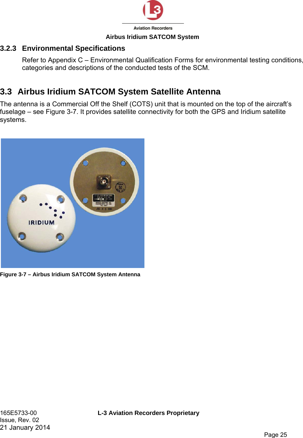  Airbus Iridium SATCOM System 165E5733-00  L-3 Aviation Recorders Proprietary Issue, Rev. 02   21 January 2014      Page 25 3.2.3 Environmental Specifications Refer to Appendix C – Environmental Qualification Forms for environmental testing conditions, categories and descriptions of the conducted tests of the SCM. 3.3 Airbus Iridium SATCOM System Satellite Antenna The antenna is a Commercial Off the Shelf (COTS) unit that is mounted on the top of the aircraft’s fuselage – see Figure 3-7. It provides satellite connectivity for both the GPS and Iridium satellite systems.   Figure 3-7 – Airbus Iridium SATCOM System Antenna   
